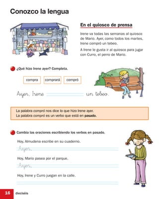 Conozco la lengua
                                               En el quiosco de prensa
                                               Irene va todas las semanas al quiosco
                                               de Mario. Ayer, como todos los martes,
                                               Irene compró un tebeo.
                                               A Irene le gusta ir al quiosco para jugar
                                               con Curro, el perro de Mario.


     ¿Qué hizo Irene ayer? Completa.


            compra      comprará      compró


     A”¥e®, I®e>æ                                  u> †e∫±o.
     La palabra compró nos dice lo que hizo Irene ayer.
     La palabra compró es un verbo que está en pasado.



     Cambia las oraciones escribiendo los verbos en pasado.

      Hoy, Almudena escribe en su cuaderno.

       A”¥e®,
      Hoy, Mario pasea por el parque.

       A”¥e®,
      Hoy, Irene y Curro juegan en la calle.



16   dieciséis
 