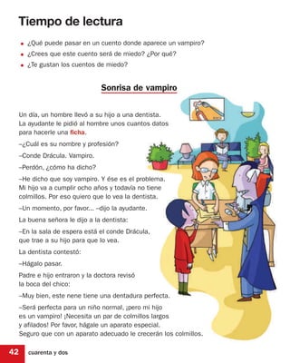 Tiempo de lectura
     • ¿Qué puede pasar en un cuento donde aparece un vampiro?
     • ¿Crees que este cuento será de miedo? ¿Por qué?
     • ¿Te gustan los cuentos de miedo?

                                  Sonrisa de vampiro

     Un día, un hombre llevó a su hijo a una dentista.
     La ayudante le pidió al hombre unos cuantos datos
     para hacerle una ficha.
     –¿Cuál es su nombre y profesión?
     –Conde Drácula. Vampiro.
     –Perdón, ¿cómo ha dicho?
     –He dicho que soy vampiro. Y ése es el problema.
     Mi hijo va a cumplir ocho años y todavía no tiene
     colmillos. Por eso quiero que lo vea la dentista.
     –Un momento, por favor... –dijo la ayudante.
     La buena señora le dijo a la dentista:
     –En la sala de espera está el conde Drácula,
     que trae a su hijo para que lo vea.
     La dentista contestó:
     –Hágalo pasar.
     Padre e hijo entraron y la doctora revisó
     la boca del chico:
     –Muy bien, este nene tiene una dentadura perfecta.
     –Será perfecta para un niño normal, ¡pero mi hijo
     es un vampiro! ¡Necesita un par de colmillos largos
     y afilados! Por favor, hágale un aparato especial.
     Seguro que con un aparato adecuado le crecerán los colmillos.

42      cuarenta y dos
 