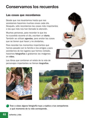 Conservamos los recuerdos
     Las cosas que recordamos
     Desde que nos levantamos hasta que nos
     acostamos hacemos muchas cosas cada día.
     Después, sólo recordamos las cosas más importantes
     o las que más nos han llamado la atención.
     Muchas personas, para recordar lo que les
     ha sucedido durante el día, escriben un diario.
     También se utilizan agendas, para anotar las cosas
     que se tienen que hacer y no olvidarlas.
     Para recordar los momentos importantes que
     hemos pasado con la familia o los amigos y para
     acordarnos de los lugares que hemos visitado,
     hacemos fotografías o grabamos las imágenes
     en vídeo.
     Los libros que contienen el relato de la vida de
     personajes importantes se llaman biografías.




        Trae a clase alguna fotografía tuya y explica a tus compañeros
        a qué momento de tu vida corresponde.

82      ochenta y dos
 
