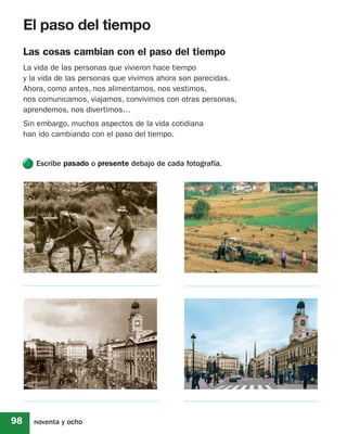 El paso del tiempo
     Las cosas cambian con el paso del tiempo
     La vida de las personas que vivieron hace tiempo
     y la vida de las personas que vivimos ahora son parecidas.
     Ahora, como antes, nos alimentamos, nos vestimos,
     nos comunicamos, viajamos, convivimos con otras personas,
     aprendemos, nos divertimos…
     Sin embargo, muchos aspectos de la vida cotidiana
     han ido cambiando con el paso del tiempo.


        Escribe pasado o presente debajo de cada fotografía.




98     noventa y ocho
 