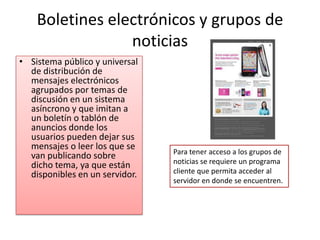 Sistema público y universal de distribución de mensajes electrónicos agrupados por temas de discusión en un sistema asíncrono y que imitan a un boletín o tablón de anuncios donde los usuarios pueden dejar sus mensajes o leer los que se van publicando sobre dicho tema, ya que están disponibles en un servidor. Boletines electrónicos y grupos de noticias Para tener acceso a los grupos de noticias se requiere un programa cliente que permita acceder al servidor en donde se encuentren.
