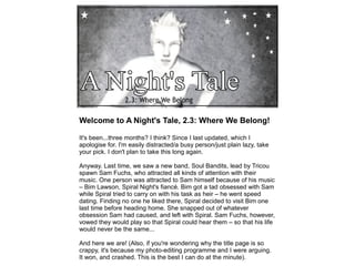 Welcome to A Night's Tale, 2.3: Where We Belong!

It's been...three months? I think? Since I last updated, which I
apologise for. I'm easily distracted/a busy person/just plain lazy, take
your pick. I don't plan to take this long again.

Anyway. Last time, we saw a new band, Soul Bandits, lead by Tricou
spawn Sam Fuchs, who attracted all kinds of attention with their
music. One person was attracted to Sam himself because of his music
– Bim Lawson, Spiral Night's fiancé. Bim got a tad obsessed with Sam
while Spiral tried to carry on with his task as heir – he went speed
dating. Finding no one he liked there, Spiral decided to visit Bim one
last time before heading home. She snapped out of whatever
obsession Sam had caused, and left with Spiral. Sam Fuchs, however,
vowed they would play so that Spiral could hear them – so that his life
would never be the same...

And here we are! (Also, if you're wondering why the title page is so
crappy, it's because my photo-editing programme and I were arguing.
It won, and crashed. This is the best I can do at the minute).
 