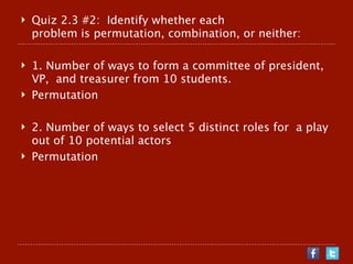    Quiz 2.3 #2: Identify whether each
    problem is permutation, combination, or neither:

   1. Number of ways to form a committee of president,
    VP, and treasurer from 10 students.
   Permutation

   2. Number of ways to select 5 distinct roles for a play
    out of 10 potential actors
   Permutation
 