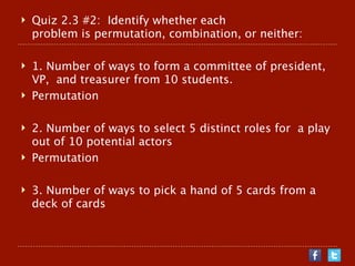    Quiz 2.3 #2: Identify whether each
    problem is permutation, combination, or neither:

   1. Number of ways to form a committee of president,
    VP, and treasurer from 10 students.
   Permutation

   2. Number of ways to select 5 distinct roles for a play
    out of 10 potential actors
   Permutation

   3. Number of ways to pick a hand of 5 cards from a
    deck of cards
 