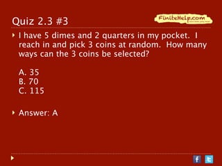 Quiz 2.3 #3
   I have 5 dimes and 2 quarters in my pocket. I
    reach in and pick 3 coins at random. How many
    ways can the 3 coins be selected?

    A. 35
    B. 70
    C. 115

   Answer: A
 