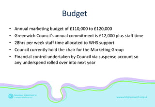 Budget <ul><li>Annual marketing budget of £110,000 to £120,000 </li></ul><ul><li>Greenwich Council’s annual commitment is ...