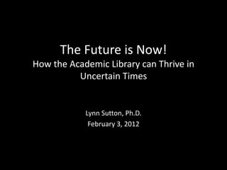 The Future is Now!
How the Academic Library can Thrive in
          Uncertain Times


            Lynn Sutton, Ph.D.
             February 3, 2012
 