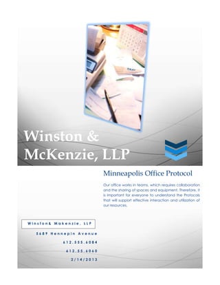 Winston &
McKenzie, LLP
                           Minneapolis Office Protocol
                           Our office works in teams, which requires collaboration
                           and the sharing of spaces and equipment. Therefore, it
                           is important for everyone to understand the Protocols
                           that will support effective interaction and utilization of
                           our resources.




Winston& Makenzie, LLP

  5689 Hennepin Avenue

            612.555.6084

             612.55.6060

               2/14/2013
 