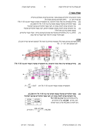 ‫לנסות‬ ‫חדלת‬ ‫לא‬ ‫עוד‬ ‫כל‬ ‫נכשלת‬ ‫לא‬2‫תשע"ג‬ ‫לשנת‬ ‫מעודכן‬
‫פרק‬2.3‫נורמלית‬ ‫התפלגות‬2‫דהן‬ ‫יוסי‬ : ‫וערך‬ ‫כתב‬
‫מספר‬ ‫שאלה‬2.
‫במב‬ ‫תלמידים‬ ‫ציוני‬ ‫רשימת‬ ‫נתונה‬‫מתפלגים‬ ‫ברשימה‬ ‫הציונים‬ .‫ארצי‬ ‫חן‬‫נורמלית‬
‫תקן‬ ‫סטיית‬ ‫עם‬8,82%‫מהציון‬ ‫נמוכים‬ ‫מהציונים‬20.
(‫א‬).‫באקראי‬ ‫בוחרים‬‫ציון‬‫הוא‬ ‫הנבחר‬ ‫שהציון‬ ‫ההסתברות‬ ‫מה‬ .‫הרשימה‬ ‫מתוך‬ ‫אחד‬‫ב‬‫ין‬55‫ל‬-20?
(‫ב‬).‫בין‬ ‫ציון‬ ‫הארצי‬ ‫במבחן‬ ‫שקיבלו‬ ‫התלמידים‬ ‫מספר‬55‫ל‬-20‫היה‬84,930.
?‫לבחינה‬ ‫שניגשו‬ ‫התלמידים‬ ‫מספר‬ ‫לגבי‬ ,‫זה‬ ‫מנתון‬ ‫להסיק‬ ‫שניתן‬ ‫ההערכה‬ ‫מהי‬
(‫ג‬).‫שקיבלו‬ ‫התלמידים‬ ‫מספר‬ ‫לגבי‬ ,‫הקודם‬ ‫שבסעיף‬ ‫מהנתון‬ ‫להסיק‬ ‫שניתן‬ ‫ההערכה‬ ‫מהי‬
‫בין‬ ‫ציון‬ ‫הארצי‬ ‫במבחן‬83‫ל‬-22?
(‫ד‬).‫כי‬ ,‫הוחלט‬9%‫בי‬ ‫הנמוכים‬ ‫הציונים‬ ‫את‬ ‫שקיבלו‬ ‫מהתלמידים‬‫תגבור‬ ‫יקבלו‬ ,‫ותר‬.‫בלימודים‬
‫היה‬ ‫שציונו‬ ‫תלמיד‬ ‫האם‬50‫נמק‬ ?‫לא‬ ‫או‬ ‫תגבור‬ ‫יקבל‬‫ו‬.
:‫פתרון‬
82%‫מהציון‬ ‫נמוכים‬ ‫מהציונים‬20.‫הציון‬ ‫בין‬ ‫המרחק‬ ‫משמעות‬20( ‫תקן‬ ‫סטיית‬ ‫חצי‬ ‫הוא‬ ‫לממוצע‬4)
‫הוא‬ ‫הממוצע‬ ‫לכן‬82=4–20
(‫א‬)..‫הרשימה‬ ‫מתוך‬ ‫אחד‬ ‫ציון‬ ‫באקראי‬ ‫בוחרים‬‫ההסתברות‬ ‫מה‬‫בין‬ ‫הוא‬ ‫הנבחר‬ ‫שהציון‬00‫ל‬-25?
‫בין‬ ‫הוא‬ ‫הנבחר‬ ‫שהציון‬ ‫ההסתברות‬55‫ל‬-20‫היא‬67.0
100
67
P
(‫ב‬).‫בין‬ ‫ציון‬ ‫הארצי‬ ‫במבחן‬ ‫שקיבלו‬ ‫התלמידים‬ ‫מספר‬00‫ל‬-25‫היה‬82,385.
‫שניג‬ ‫התלמידים‬ ‫מספר‬ ‫לגבי‬ ,‫זה‬ ‫מנתון‬ ‫להסיק‬ ‫שניתן‬ ‫ההערכה‬ ‫מהי‬?‫לבחינה‬ ‫שו‬
82%‫מ‬‫תלמידים‬‫קיבלו‬‫בין‬ ‫ציון‬00‫ל‬-25
‫מהווים‬ ‫והם‬82,385‫ה‬ ‫סה"כ‬‫תלמידים‬
‫ש‬ ‫להסיק‬ ‫ניתן‬23,966‫לבחינה‬ ‫ניגשו‬ ‫סה"כ‬
‫תלמידים‬‫אחוזים‬
82,38567%
x%100
388,94
67
240,63100


‫תלמידים‬
 