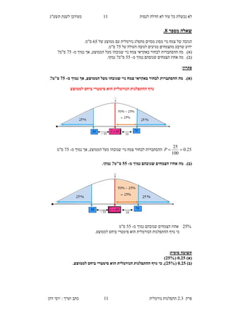 ‫לנסות‬ ‫חדלת‬ ‫לא‬ ‫עוד‬ ‫כל‬ ‫נכשלת‬ ‫לא‬11‫תשע"ג‬ ‫לשנת‬ ‫מעודכן‬
‫פרק‬2.3‫נורמלית‬ ‫התפלגות‬11‫דהן‬ ‫יוסי‬ : ‫וערך‬ ‫כתב‬
‫מספר‬ ‫שאלה‬8.
‫מתפלג‬ ‫מסוים‬ ‫מסוג‬ ‫נוי‬ ‫צמח‬ ‫של‬ ‫הגובה‬‫נורמלית‬‫של‬ ‫ממוצע‬ ‫עם‬85.‫ס"מ‬
‫מגיעים‬ ‫מהצמחים‬ ‫שרבע‬ ‫ידוע‬‫על‬ ‫העולה‬ ‫לגובה‬25.‫ס"מ‬
(‫א‬).‫מה‬‫ההסתברות‬‫מ‬ ‫נמוך‬ ‫אך‬ ,‫הממוצע‬ ‫מעל‬ ‫שגובהו‬ ‫נוי‬ ‫צמח‬ ‫באקראי‬ ‫לבחור‬-25?‫ס"מ‬
(‫ב‬).‫מ‬‫מ‬ ‫נמוך‬ ‫שגובהם‬ ‫הצמחים‬ ‫אחוז‬ ‫ה‬-55‫נמק‬ ?‫ס"מ‬‫ו‬.
‫פתרון‬:
(‫א‬).‫מ‬ ‫נמוך‬ ‫אך‬ ,‫הממוצע‬ ‫מעל‬ ‫שגובהו‬ ‫נוי‬ ‫צמח‬ ‫באקראי‬ ‫לבחור‬ ‫ההסתברות‬ ‫מה‬-20?‫ס"מ‬
‫לממוצע‬ ‫ביחס‬ ‫סימטרי‬ ‫הוא‬ ‫הנורמלית‬ ‫ההתפלגות‬ ‫גרף‬
25.0
100
25
P‫נ‬ ‫אך‬ ,‫הממוצע‬ ‫מעל‬ ‫שגובהו‬ ‫נוי‬ ‫צמח‬ ‫לבחור‬ ‫ההסתברות‬‫מ‬ ‫מוך‬-25‫ס"מ‬
(‫ב‬).‫מ‬ ‫נמוך‬ ‫שגובהם‬ ‫הצמחים‬ ‫אחוז‬ ‫מה‬-00.‫נמקו‬ ?‫ס"מ‬
%25‫מ‬ ‫נמוך‬ ‫שגובהם‬ ‫הצמחים‬ ‫אחוז‬-55‫ס"מ‬
.‫לממוצע‬ ‫ביחס‬ ‫סימטרי‬ ‫הוא‬ ‫הנורמלית‬ ‫ההתפלגות‬ ‫גרף‬ ‫כי‬
‫סופית‬ ‫תשובה‬:
)‫(א‬5.30(30%)
)‫(ב‬5.30(30%‫ההתפ‬ ‫גרף‬ ‫כי‬ ,).‫לממוצע‬ ‫ביחס‬ ‫סימטרי‬ ‫הוא‬ ‫הנורמלית‬ ‫לגות‬
 