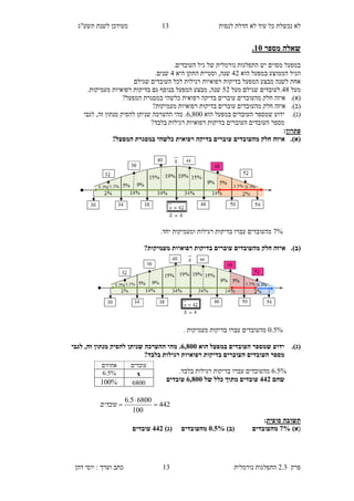 ‫לנסות‬ ‫חדלת‬ ‫לא‬ ‫עוד‬ ‫כל‬ ‫נכשלת‬ ‫לא‬14‫תשע"ג‬ ‫לשנת‬ ‫מעודכן‬
‫פרק‬2.3‫נורמלית‬ ‫התפלגות‬14‫דהן‬ ‫יוסי‬ : ‫וערך‬ ‫כתב‬
‫מספר‬ ‫שאלה‬15.
‫התפלגות‬ ‫יש‬ ‫מסוים‬ ‫במפעל‬‫נורמלית‬.‫העובדים‬ ‫גיל‬ ‫של‬
‫הוא‬ ‫במפעל‬ ‫הממוצע‬ ‫הגיל‬39‫התקן‬ ‫וסטיית‬ ,‫שנה‬‫היא‬3.‫שנים‬
‫רפואיות‬ ‫בדיקות‬ ‫המפעל‬ ‫מבצע‬ ‫לשנה‬ ‫אחת‬‫רגילות‬‫העובדים‬ ‫לכל‬‫שגילם‬
‫מעל‬36.‫מעל‬ ‫שגילם‬ ‫לעובדים‬59.‫מעמיקות‬ ‫רפואיות‬ ‫בדיקות‬ ‫גם‬ ‫בנוסף‬ ‫המפעל‬ ‫מבצע‬ ,‫שנה‬
(‫א‬).‫המפעל‬ ‫במסגרת‬ ‫כלשהי‬ ‫רפואית‬ ‫בדיקה‬ ‫עוברים‬ ‫מהעובדים‬ ‫חלק‬ ‫איזה‬?
(‫ב‬).‫מעמיקות‬ ‫רפואיות‬ ‫בדיקות‬ ‫עוברים‬ ‫מהעובדים‬ ‫חלק‬ ‫איזה‬?
(‫ג‬).‫הוא‬ ‫במפעל‬ ‫העובדים‬ ‫שמספר‬ ‫ידוע‬8,600‫ההע‬ ‫מהי‬ .‫לגבי‬ ,‫זה‬ ‫מנתון‬ ‫להסיק‬ ‫שניתן‬ ‫רכה‬
?‫בלבד‬ ‫רגילות‬ ‫רפואיות‬ ‫בדיקות‬ ‫העוברים‬ ‫העובדים‬ ‫מספר‬
‫פתרון‬:
(‫א‬).?‫המפעל‬ ‫במסגרת‬ ‫כלשהי‬ ‫רפואית‬ ‫בדיקה‬ ‫עוברים‬ ‫מהעובדים‬ ‫חלק‬ ‫איזה‬
2%‫ומעמיקות‬ ‫רגילות‬ ‫בדיקות‬ ‫עברו‬ ‫מהעובדים‬‫יחד‬.
(‫ב‬).‫עוברים‬ ‫מהעובדים‬ ‫חלק‬ ‫איזה‬?‫מעמיקות‬ ‫רפואיות‬ ‫בדיקות‬
0.5%. ‫מעמיקות‬ ‫בדיקות‬ ‫עברו‬ ‫מהעובדים‬
(‫ג‬).‫הוא‬ ‫במפעל‬ ‫העובדים‬ ‫שמספר‬ ‫ידוע‬8,855‫לגבי‬ ,‫זה‬ ‫מנתון‬ ‫להסיק‬ ‫שניתן‬ ‫ההערכה‬ ‫מהי‬ .
?‫בלבד‬ ‫רגילות‬ ‫רפואיות‬ ‫בדיקות‬ ‫העוברים‬ ‫העובדים‬ ‫מספר‬
8.5%‫בד‬ ‫עברו‬ ‫מהעובדים‬.‫בלבד‬ ‫רגילות‬ ‫יקות‬
‫שהם‬883‫של‬ ‫כלל‬ ‫מתוך‬ ‫עובדים‬8,855‫עובדים‬
‫סופית‬ ‫תשובה‬:
()‫א‬2%‫מהעובדים‬)‫(ב‬5.0%‫מהעובדים‬)‫(ג‬883‫עובדים‬
‫עובדים‬‫אחוזים‬
x8.5%
6800%100
442
100
68005.6


‫עובדים‬
 