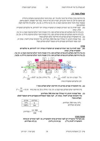 ‫לנסות‬ ‫חדלת‬ ‫לא‬ ‫עוד‬ ‫כל‬ ‫נכשלת‬ ‫לא‬13‫תשע"ג‬ ‫לשנת‬ ‫מעודכן‬
‫פרק‬2.3‫נורמלית‬ ‫התפלגות‬13‫דהן‬ ‫יוסי‬ : ‫וערך‬ ‫כתב‬
‫מספר‬ ‫שאלה‬11.
‫מתפלגת‬ ‫המוזמנת‬ ‫הגלם‬ ‫חומר‬ ‫כמות‬ .‫יום‬ ‫מדי‬ ‫גלם‬ ‫חומר‬ ‫של‬ ‫משלוח‬ ‫מזמין‬ ‫חרושת‬ ‫בית‬‫נורמלית‬
‫עם‬‫של‬ ‫ממוצע‬90‫של‬ ‫תקן‬ ‫וסטיית‬ ,‫ביום‬ ‫גלם‬ ‫חומר‬ ‫טון‬3,‫מראש‬ ‫הוסכם‬ ,‫אספקה‬ ‫קשיי‬ ‫בשל‬ .‫טונות‬
‫חומר‬ ‫כמות‬ ‫שכאשר‬‫מ‬ ‫קטנה‬ ‫המוזמנת‬ ‫הגלם‬-13‫או‬ ‫טון‬‫מ‬ ‫גדולה‬-98‫טון‬,‫לספק‬ ‫החרושת‬ ‫בית‬ ‫ישלם‬
.‫נוסף‬ ‫תשלום‬
(‫א‬).‫קבע‬‫ו‬‫יש‬ ‫הבאים‬ ‫המקרים‬ ‫שני‬ ‫בין‬ ‫לאיזה‬‫הסתברות‬‫גבוה‬‫ה‬‫שלשנ‬ ‫או‬ ,‫להתרחש‬ ‫יותר‬‫יהם‬‫הסתברות‬
‫ונמק‬ ,‫שווה‬‫ו‬:
(1)‫מ‬ ‫קטנה‬ ‫המוזמנת‬ ‫הגלם‬ ‫חומר‬ ‫שכמות‬ ‫כיוון‬ ,‫נוסף‬ ‫תשלום‬ ‫מסוים‬ ‫ביום‬ ‫משלם‬ ‫חרושת‬ ‫בית‬-13.‫טון‬
(9)‫המוזמנת‬ ‫הגלם‬ ‫חומר‬ ‫שכמות‬ ‫כיוון‬ ,‫נוסף‬ ‫תשלום‬ ‫מסוים‬ ‫ביום‬ ‫משלם‬ ‫חרושת‬ ‫בית‬‫מ‬ ‫גדולה‬-98.‫טון‬
(‫ב‬).‫מה‬‫החרוש‬ ‫בית‬ ‫מסוים‬ ‫שביום‬ ‫ההסתברות‬‫נוסף‬ ‫תשלום‬ ‫ישלם‬ ‫ת‬?
(‫ג‬).‫אחת‬ ‫שנה‬ ‫במהלך‬ ‫היו‬ ,‫וחגים‬ ‫שבתות‬ ‫בשל‬400‫להסיק‬ ‫שניתן‬ ‫ההערכה‬ ‫מהי‬ .‫משלוחים‬,‫זה‬ ‫מנתון‬
‫שעב‬ ‫המשלוחים‬ ‫מספר‬ ‫לגבי‬?‫נוסף‬ ‫תשלום‬ ‫לשלם‬ ‫המפעל‬ ‫נדרש‬ ‫ורם‬
‫פתרון‬:
(‫א‬).‫שלשני‬ ‫או‬ ,‫להתרחש‬ ‫יותר‬ ‫גבוהה‬ ‫הסתברות‬ ‫יש‬ ‫הבאים‬ ‫המקרים‬ ‫שני‬ ‫בין‬ ‫לאיזה‬ ‫קבעו‬‫הם‬
:‫ונמקו‬ ,‫שווה‬ ‫הסתברות‬
(1‫מ‬ ‫קטנה‬ ‫המוזמנת‬ ‫הגלם‬ ‫חומר‬ ‫שכמות‬ ‫כיוון‬ ,‫נוסף‬ ‫תשלום‬ ‫מסוים‬ ‫ביום‬ ‫משלם‬ ‫חרושת‬ ‫בית‬ )-18.‫טון‬
(3‫המוזמנת‬ ‫הגלם‬ ‫חומר‬ ‫שכמות‬ ‫כיוון‬ ,‫נוסף‬ ‫תשלום‬ ‫מסוים‬ ‫ביום‬ ‫משלם‬ ‫חרושת‬ ‫בית‬ )‫מ‬ ‫גדולה‬-38.‫טון‬
2%‫מ‬ ‫קטנה‬-13‫טון‬07.0
100
7
P,2%‫מ‬ ‫גדולה‬98‫טון‬07.0
100
7
P,
‫לכן‬‫שווה‬ ‫הסתברות‬ ‫שלשניהם‬.
(‫ב‬).‫נוסף‬ ‫תשלום‬ ‫ישלם‬ ‫החרושת‬ ‫בית‬ ‫מסוים‬ ‫שביום‬ ‫ההסתברות‬ ‫מה‬?
‫נוסף‬ ‫תשלום‬ ‫ישלם‬ ‫החרושת‬ ‫בית‬‫מ‬ ‫קטנה‬-13‫טון‬‫מ‬ ‫גדולה‬ ‫ו‬98‫ביחד‬ ‫שזה‬ ‫טון‬14.0
100
14
P
(‫ג‬).‫אחת‬ ‫שנה‬ ‫במהלך‬ ‫היו‬ ,‫וחגים‬ ‫שבתות‬ ‫בשל‬255.‫משלוחים‬
,‫זה‬ ‫מנתון‬ ‫להסיק‬ ‫שניתן‬ ‫ההערכה‬ ‫מהי‬‫לשלם‬ ‫המפעל‬ ‫נדרש‬ ‫שעבורם‬ ‫המשלוחים‬ ‫מספר‬ ‫לגבי‬
?‫נוסף‬ ‫תשלום‬
13%‫מתוך‬400. ‫משלוחים‬
‫שהם‬39‫משלוחים‬
‫סופית‬ ‫תשובה‬:
‫מש‬ )‫(א‬‫אותה‬ ‫יש‬ ‫המקרים‬ ‫לשני‬ :‫או‬ ,‫ההסתברות‬ ‫אותה‬ ‫המקרים‬ ‫לשני‬ ‫יש‬ ‫סימטריה‬ ‫יקולי‬
‫ההסתברות‬5.52(2%.))‫(ב‬5.18(18%))‫(ג‬83.‫משלוחים‬
‫משלוחים‬‫אחוזים‬
x14%
300%100
42
100
30014


‫משלוחים‬
 