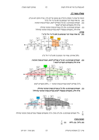 ‫לנסות‬ ‫חדלת‬ ‫לא‬ ‫עוד‬ ‫כל‬ ‫נכשלת‬ ‫לא‬15‫תשע"ג‬ ‫לשנת‬ ‫מעודכן‬
‫פרק‬2.3‫נורמלית‬ ‫התפלגות‬15‫דהן‬ ‫יוסי‬ : ‫וערך‬ ‫כתב‬
‫מספר‬ ‫שאלה‬13.
‫מתפלג‬ ‫נוי‬ ‫צמח‬ ‫של‬ ‫הגובה‬‫נורמלית‬‫של‬ ‫ממוצע‬ ‫עם‬85‫היא‬ ‫התקן‬ ‫סטיית‬ .‫ס"מ‬8.‫ס"מ‬
(‫א‬).‫מה‬‫בין‬ ‫שגובהם‬ ‫הנוי‬ ‫צמחי‬ ‫אחוז‬86‫ל‬ ‫ס"מ‬-23?‫ס"מ‬
(‫ב‬).‫מ‬ ‫שנמוכים‬ ‫הצמחים‬-89.‫המקומי‬ ‫בשוק‬ ‫ונמכרים‬ ,‫ליצוא‬ ‫פסולים‬ ‫ס"מ‬
?‫ליצוא‬ ‫מועברים‬ ‫מהצמחים‬ ‫חלק‬ ‫איזה‬
(‫ג‬).‫מ‬ ‫שנמוכים‬ ‫הצמחים‬-58.‫בהוזלה‬ ‫המקומי‬ ‫בשוק‬ ‫נמכרים‬ ‫ס"מ‬
‫חלק‬ ‫איזה‬,‫מהצמחים‬‫ליצוא‬ ‫שנפסלו‬?‫בהוזלה‬ ‫המקומי‬ ‫בשוק‬ ‫נמכרים‬
‫פת‬:‫רון‬
(‫א‬).‫בין‬ ‫שגובהם‬ ‫הנוי‬ ‫צמחי‬ ‫אחוז‬ ‫מה‬88‫ל‬ ‫ס"מ‬-28‫ס"מ‬?
93%‫אחוז‬‫ים‬‫בין‬ ‫גובהם‬ ‫הנוי‬ ‫צמחי‬86‫ל‬ ‫ס"מ‬-23‫ס"מ‬
(‫ב‬).‫מ‬ ‫שנמוכים‬ ‫הצמחים‬-83.‫המקומי‬ ‫בשוק‬ ‫ונמכרים‬ ,‫ליצוא‬ ‫פסולים‬ ‫ס"מ‬
‫ליצוא‬ ‫מועברים‬ ‫מהצמחים‬ ‫חלק‬ ‫איזה‬?
41%‫לי‬ ‫פסולים‬‫צוא‬‫המקומי‬ ‫בשוק‬ ‫ונמכרים‬‫ו‬-82%‫ליצוא‬ ‫מועברים‬
(‫ג‬).‫מ‬ ‫שנמוכים‬ ‫הצמחים‬-08.‫בהוזלה‬ ‫המקומי‬ ‫בשוק‬ ‫נמכרים‬ ‫ס"מ‬
?‫בהוזלה‬ ‫המקומי‬ ‫בשוק‬ ‫נמכרים‬ ‫ליצוא‬ ‫שנפסלו‬ ‫מהצמחים‬ ,‫חלק‬ ‫איזה‬
31
7
2%‫מ‬ ‫שנמוכים‬ ‫הצמחים‬-58‫ס"מ‬‫מתוך‬41%‫שנפסלו‬ ‫מהצמחים‬‫בהוזלה‬ ‫המקומי‬ ‫בשוק‬ ‫נמכרים‬
‫סופית‬ ‫תשובה‬:
)‫(א‬38%)‫(ב‬82%)‫(ג‬
31
7
 