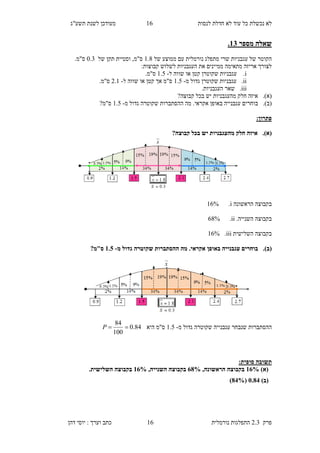 ‫לנסות‬ ‫חדלת‬ ‫לא‬ ‫עוד‬ ‫כל‬ ‫נכשלת‬ ‫לא‬18‫תשע"ג‬ ‫לשנת‬ ‫מעודכן‬
‫פרק‬2.3‫נורמלית‬ ‫התפלגות‬18‫דהן‬ ‫יוסי‬ : ‫וערך‬ ‫כתב‬
‫מספר‬ ‫שאלה‬12.
‫מתפלג‬ ‫שרי‬ ‫עגבניות‬ ‫של‬ ‫הקוטר‬‫נורמלית‬‫של‬ ‫ממוצע‬ ‫עם‬1.6‫ס"מ‬,‫של‬ ‫תקן‬ ‫וסטיית‬0.4.‫ס"מ‬
:‫קבוצות‬ ‫לשלוש‬ ‫העגבניות‬ ‫את‬ ‫ממיינים‬ ‫מתאימה‬ ‫אריזה‬ ‫לצורך‬
i.‫ל‬ ‫שווה‬ ‫או‬ ‫קטן‬ ‫שקוטרן‬ ‫עגבניות‬-1.5.‫ס"מ‬
ii.‫מ‬ ‫גדול‬ ‫שקוטרן‬ ‫עגבניות‬-1.5‫ל‬ ‫שווה‬ ‫או‬ ‫קטן‬ ‫אך‬ ‫ס"מ‬-9.1.‫ס"מ‬
iii..‫העגבניות‬ ‫שאר‬
(‫א‬).‫קבוצה‬ ‫בכל‬ ‫יש‬ ‫מהעגבניות‬ ‫חלק‬ ‫איזה‬?
(‫ב‬).‫אקראי‬ ‫באופן‬ ‫עגבנייה‬ ‫בוחרים‬.‫מ‬ ‫גדול‬ ‫שקוטרה‬ ‫ההסתברות‬ ‫מה‬-1.5?‫ס"מ‬
:‫פתרון‬
(‫א‬).‫איז‬?‫קבוצה‬ ‫בכל‬ ‫יש‬ ‫מהעגבניות‬ ‫חלק‬ ‫ה‬
‫הראשונה‬ ‫בקבוצה‬i.18%
.‫השנייה‬ ‫בקבוצה‬ii.86%
‫השלישית‬ ‫בקבוצה‬iii.18%
(‫ב‬).‫מ‬ ‫גדול‬ ‫שקוטרה‬ ‫ההסתברות‬ ‫מה‬ .‫אקראי‬ ‫באופן‬ ‫עגבנייה‬ ‫בוחרים‬-1.0?‫ס"מ‬
‫ההסתברות‬‫עגבנייה‬ ‫שנבחר‬‫מ‬ ‫גדול‬ ‫שקוטרה‬-1.5‫ס"מ‬‫היא‬84.0
100
84
P
:‫סופית‬ ‫תשובה‬
)‫(א‬18%,‫הראשונה‬ ‫בקבוצה‬88%,‫השנייה‬ ‫בקבוצה‬18%.‫השלישית‬ ‫בקבוצה‬
)‫(ב‬5.88(88%)
 