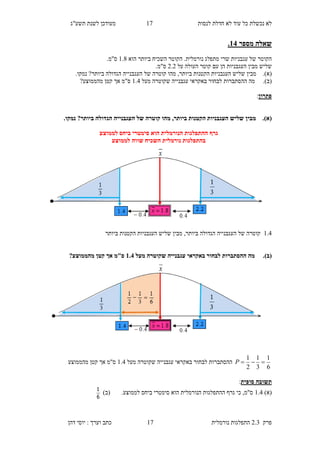 ‫לנסות‬ ‫חדלת‬ ‫לא‬ ‫עוד‬ ‫כל‬ ‫נכשלת‬ ‫לא‬12‫תשע"ג‬ ‫לשנת‬ ‫מעודכן‬
‫פרק‬2.3‫נורמלית‬ ‫התפלגות‬12‫דהן‬ ‫יוסי‬ : ‫וערך‬ ‫כתב‬
‫מספר‬ ‫שאלה‬18.
‫מתפלג‬ ‫שרי‬ ‫עגבניות‬ ‫של‬ ‫הקוטר‬‫נורמלית‬‫הוא‬ ‫ביותר‬ ‫השכיח‬ ‫הקוטר‬ .1.6.‫ס"מ‬
‫העולה‬ ‫קוטר‬ ‫עם‬ ‫הן‬ ‫העגבניות‬ ‫מבין‬ ‫שליש‬‫על‬9.9.‫ס"מ‬
(‫א‬).‫נמק‬ ?‫ביותר‬ ‫הגדולה‬ ‫העגבנייה‬ ‫של‬ ‫קוטרה‬ ‫מהו‬ ,‫ביותר‬ ‫הקטנות‬ ‫העגבניות‬ ‫שליש‬ ‫מבין‬‫ו‬.
(‫ב‬).‫מה‬‫ההסתברות‬‫ש‬ ‫עגבנייה‬ ‫באקראי‬ ‫לבחור‬‫מעל‬ ‫קוטרה‬1.3‫ס"מ‬?‫מהממוצע‬ ‫קטן‬ ‫אך‬
‫פתרון‬:
(‫א‬).‫ביו‬ ‫הגדולה‬ ‫העגבנייה‬ ‫של‬ ‫קוטרה‬ ‫מהו‬ ,‫ביותר‬ ‫הקטנות‬ ‫העגבניות‬ ‫שליש‬ ‫מבין‬.‫נמקו‬ ?‫תר‬
‫לממוצע‬ ‫ביחס‬ ‫סימטרי‬ ‫הוא‬ ‫הנורמלית‬ ‫ההתפלגות‬ ‫גרף‬
‫לממוצע‬ ‫שווה‬ ‫השכיח‬ ‫נורמלית‬ ‫בהתפלגות‬
1.3‫ביותר‬ ‫הגדולה‬ ‫העגבנייה‬ ‫של‬ ‫קוטרה‬,‫ביותר‬ ‫הקטנות‬ ‫העגבניות‬ ‫שליש‬ ‫מבין‬
(‫ב‬).‫מעל‬ ‫שקוטרה‬ ‫עגבנייה‬ ‫באקראי‬ ‫לבחור‬ ‫ההסתברות‬ ‫מה‬1.8?‫מהממוצע‬ ‫קטן‬ ‫אך‬ ‫ס"מ‬
6
1
3
1
2
1
P‫מעל‬ ‫שקוטרה‬ ‫עגבנייה‬ ‫באקראי‬ ‫לבחור‬ ‫ההסתברות‬1.3‫מהממוצע‬ ‫קטן‬ ‫אך‬ ‫ס"מ‬
‫סופית‬ ‫תשובה‬:
)‫(א‬1.3.‫לממוצע‬ ‫ביחס‬ ‫סימטרי‬ ‫הוא‬ ‫הנורמלית‬ ‫ההתפלגות‬ ‫גרף‬ ‫כי‬ ,‫ס"מ‬)‫(ב‬
6
1
 