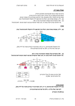 ‫לנסות‬ ‫חדלת‬ ‫לא‬ ‫עוד‬ ‫כל‬ ‫נכשלת‬ ‫לא‬16‫תשע"ג‬ ‫לשנת‬ ‫מעודכן‬
‫פרק‬2.3‫נורמלית‬ ‫התפלגות‬16‫דהן‬ ‫יוסי‬ : ‫וערך‬ ‫כתב‬
‫מספר‬ ‫שאלה‬10.
‫מתפלגים‬ ‫לאוניברסיטה‬ ‫כניסה‬ ‫מבחני‬ ‫של‬ ‫ציונים‬‫נורמלית‬.
‫מ‬‫היה‬ ‫במבחן‬ ‫הציונים‬ ‫מוצע‬28‫נקודות‬,‫התקן‬ ‫וסטיית‬‫הייתה‬6.‫נקודות‬
‫התקבלו‬ ‫מסוימת‬ ‫בשנה‬90%.‫הכניסה‬ ‫במבחני‬ ‫ביותר‬ ‫הגבוהים‬ ‫ההישגים‬ ‫בעלי‬ ,‫מהנבחנים‬
(‫א‬).‫דליה‬,‫ציון‬ ‫קיבלה‬ ,‫שנה‬ ‫באותה‬ ‫שנבחנה‬63‫נמק‬ ?‫לאוניברסיטה‬ ‫התקבלה‬ ‫דליה‬ ‫.האם‬.‫ו‬
(‫ב‬).463‫הכניסה‬ ‫במבחני‬ ‫קיבלו‬ ‫מועמדים‬‫מ‬ ‫נמוך‬ ‫ציון‬-80.
‫הכניסה‬ ‫למבחן‬ ‫שניגשו‬ ‫המועמדים‬ ‫מספר‬ ‫לגבי‬ ,‫זה‬ ‫מנתון‬ ‫להסיק‬ ‫שניתן‬ ‫ההערכה‬ ‫מהי‬?‫לאוניברסיטה‬
‫פתרון‬:
(‫א‬).‫ציון‬ ‫קיבלה‬ ,‫שנה‬ ‫באותה‬ ‫שנבחנה‬ ,‫דליה‬88.‫נמקו‬ ?‫לאוניברסיטה‬ ‫התקבלה‬ ‫דליה‬ ‫.האם‬
‫רק‬ ‫כי‬ ,‫לאוניברסיטה‬ ‫התקבלה‬ ‫דליה‬18%‫מהצ‬( ‫דליה‬ ‫של‬ ‫מהציון‬ ‫גבוהים‬ ‫היו‬ ‫יונים‬63,)
‫ב‬ ‫כלול‬ ‫שלה‬ ‫הציון‬ ‫ולכן‬-90%.‫ביותר‬ ‫הגבוהים‬ ‫הציונים‬ ‫של‬
(‫ב‬).288‫מ‬ ‫נמוך‬ ‫ציון‬ ‫הכניסה‬ ‫במבחני‬ ‫קיבלו‬ ‫מועמדים‬-85.
?‫לאוניברסיטה‬ ‫הכניסה‬ ‫למבחן‬ ‫שניגשו‬ ‫המועמדים‬ ‫מספר‬ ‫לגבי‬ ,‫זה‬ ‫מנתון‬ ‫להסיק‬ ‫שניתן‬ ‫ההערכה‬ ‫מהי‬
463‫שהם‬ ‫תלמידים‬9%‫מ‬‫התלמידים‬ ‫כלל‬
: ‫הם‬ ‫התלמידים‬ ‫כלל‬12,900
:‫סופית‬ ‫תשובה‬
‫רק‬ ‫כי‬ ,‫לאוניברסיטה‬ ‫התקבלה‬ ‫דליה‬ )‫(א‬18%( ‫דליה‬ ‫של‬ ‫מהציון‬ ‫גבוהים‬ ‫היו‬ ‫מהציונים‬88,)
‫ב‬ ‫כלול‬ ‫שלה‬ ‫הציון‬ ‫ולכן‬-35%.‫ביותר‬ ‫הגבוהים‬ ‫הציונים‬ ‫של‬
()‫ב‬12,355‫מועמדים‬
‫תלמידים‬‫אחוזים‬
4632%
x%100
200,19
2
100384


‫תלמידים‬
 
