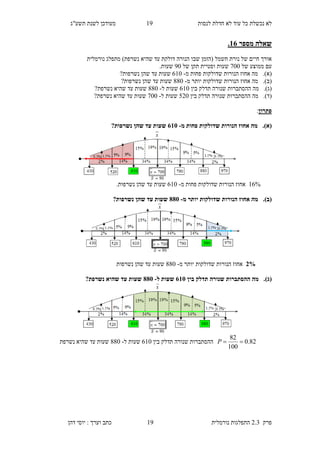 ‫לנסות‬ ‫חדלת‬ ‫לא‬ ‫עוד‬ ‫כל‬ ‫נכשלת‬ ‫לא‬12‫תשע"ג‬ ‫לשנת‬ ‫מעודכן‬
‫פרק‬2.3‫נורמלית‬ ‫התפלגות‬12‫דהן‬ ‫יוסי‬ : ‫וערך‬ ‫כתב‬
‫מספר‬ ‫שאלה‬18.
‫מתפלג‬ )‫נשרפת‬ ‫שהיא‬ ‫עד‬ ‫דולקת‬ ‫הנורה‬ ‫שבו‬ ‫(הזמן‬ ‫חשמל‬ ‫נורת‬ ‫של‬ ‫חיים‬ ‫אורך‬‫נורמלית‬
‫של‬ ‫ממוצע‬ ‫עם‬200‫של‬ ‫תקן‬ ‫וסטיית‬ ‫שעות‬20.‫שעות‬
(‫א‬).‫מ‬ ‫פחות‬ ‫שדולקות‬ ‫הנורות‬ ‫אחוז‬ ‫מה‬-810‫נשרפות‬ ‫שהן‬ ‫עד‬ ‫שעות‬?
(‫ב‬).‫מ‬ ‫יותר‬ ‫שדולקות‬ ‫הנורות‬ ‫אחוז‬ ‫מה‬-660‫נשרפות‬ ‫שהן‬ ‫עד‬ ‫שעות‬?
(‫ג‬).‫בין‬ ‫תדלק‬ ‫שנורה‬ ‫ההסתברות‬ ‫מה‬810‫ל‬ ‫שעות‬-660?‫נשרפת‬ ‫שהיא‬ ‫עד‬ ‫שעות‬
(‫ד‬).‫מה‬‫ההסתברות‬‫בין‬ ‫תדלק‬ ‫שנורה‬590‫ל‬ ‫שעות‬-200?‫נשרפת‬ ‫שהיא‬ ‫עד‬ ‫שעות‬
‫פתרון‬:
(‫א‬).‫מ‬ ‫פחות‬ ‫שדולקות‬ ‫הנורות‬ ‫אחוז‬ ‫מה‬-815?‫נשרפות‬ ‫שהן‬ ‫עד‬ ‫שעות‬
18%‫הנו‬ ‫אחוז‬‫מ‬ ‫פחות‬ ‫שדולקות‬ ‫רות‬-810‫נשרפות‬ ‫שהן‬ ‫עד‬ ‫שעות‬.
(‫ב‬).‫מ‬ ‫יותר‬ ‫שדולקות‬ ‫הנורות‬ ‫אחוז‬ ‫מה‬-885?‫נשרפות‬ ‫שהן‬ ‫עד‬ ‫שעות‬
3%‫מ‬ ‫יותר‬ ‫שדולקות‬ ‫הנורות‬ ‫אחוז‬-660‫נשרפות‬ ‫שהן‬ ‫עד‬ ‫שעות‬
(‫ג‬).‫בין‬ ‫תדלק‬ ‫שנורה‬ ‫ההסתברות‬ ‫מה‬815‫ל‬ ‫שעות‬-885?‫נשרפת‬ ‫שהיא‬ ‫עד‬ ‫שעות‬
82.0
100
82
P‫בין‬ ‫תדלק‬ ‫שנורה‬ ‫ההסתברות‬810‫ל‬ ‫שעות‬-660‫נשרפת‬ ‫שהיא‬ ‫עד‬ ‫שעות‬
 
