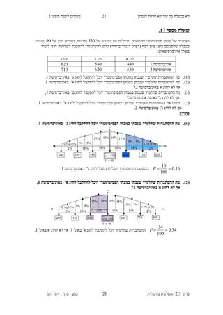 ‫לנסות‬ ‫חדלת‬ ‫לא‬ ‫עוד‬ ‫כל‬ ‫נכשלת‬ ‫לא‬91‫תשע"ג‬ ‫לשנת‬ ‫מעודכן‬
‫פרק‬2.3‫נורמלית‬ ‫התפלגות‬91‫דהן‬ ‫יוסי‬ : ‫וערך‬ ‫כתב‬
‫מספר‬ ‫שאלה‬12.
‫מבחן‬ ‫של‬ ‫הציונים‬‫מתפלג‬ ‫פסיכומטרי‬‫ים‬‫נורמלית‬‫של‬ ‫ממוצע‬ ‫עם‬540‫נקודות‬,‫של‬ ‫תקן‬ ‫וסטיית‬20.‫נקודות‬
‫שלפנ‬ ‫בטבלה‬‫י‬‫כם‬‫ביו‬ ‫הנמוך‬ ‫(הציון‬ ‫הסף‬ ‫ציון‬ ‫מוצג‬‫לשלושה‬ ‫להתקבל‬ ‫כדי‬ ‫להשיג‬ ‫שיש‬ )‫תר‬‫לימו‬ ‫חוגי‬‫ד‬
:‫אוניברסיטאות‬ ‫בשתי‬
(‫א‬).‫להתקבל‬ ‫יוכל‬ ‫הפסיכומטרי‬ ‫במבחן‬ ‫שנבחן‬ ‫שתלמיד‬ ‫ההסתברות‬ ‫מה‬‫ג‬ ‫לחוג‬'‫באוניברסיטה‬1.
(‫ב‬).‫להתקבל‬ ‫יוכל‬ ‫הפסיכומטרי‬ ‫במבחן‬ ‫שנבחן‬ ‫שתלמיד‬ ‫ההסתברות‬ ‫מה‬‫א‬ ‫לחוג‬'‫באוניברסיטה‬1,
‫לא‬ ‫אך‬‫א‬ ‫לחוג‬‫באוניברסיטה‬9?
(‫ג‬).‫להתקבל‬ ‫יוכל‬ ‫הפסיכומטרי‬ ‫במבחן‬ ‫שנבחן‬ ‫שתלמיד‬ ‫ההסתברות‬ ‫מה‬‫ב‬ ‫לחוג‬'‫באוניברסיטה‬1,
‫ג‬ ‫לחוג‬ ‫לא‬ ‫אך‬'?‫אוניברסיטה‬ ‫באותה‬
(‫ד‬).‫חשב‬‫ו‬‫להתקבל‬ ‫יוכל‬ ‫פסיכומטרי‬ ‫במבחן‬ ‫שנבחן‬ ‫שתלמיד‬ ‫ההסתברות‬ ‫את‬‫א‬ ‫לחוג‬'‫בא‬‫וניברסיטה‬1,
‫ג‬ ‫לחוג‬ ‫לא‬ ‫אך‬',‫באוניברסיטה‬9.
‫פתרון‬:
(‫א‬).‫ג‬ ‫לחוג‬ ‫להתקבל‬ ‫יוכל‬ ‫הפסיכומטרי‬ ‫במבחן‬ ‫שנבחן‬ ‫שתלמיד‬ ‫ההסתברות‬ ‫מה‬'‫באוניברסיטה‬1.
16.0
100
16
P‫שתלמיד‬ ‫ההסתברות‬‫יוכל‬‫ג‬ ‫לחוג‬ ‫להתקבל‬'‫באוניברסיטה‬1.
(‫ב‬).‫שנ‬ ‫שתלמיד‬ ‫ההסתברות‬ ‫מה‬‫להתקבל‬ ‫יוכל‬ ‫הפסיכומטרי‬ ‫במבחן‬ ‫בחן‬‫א‬ ‫לחוג‬'‫באוניברסיטה‬1,
‫באוניברסיטה‬ ‫א‬ ‫לחוג‬ ‫לא‬ ‫אך‬3?
34.0
100
34
P‫להתקבל‬ ‫יוכל‬ ‫שתלמיד‬ ‫ההסתברות‬‫א‬ ‫לחוג‬'‫באונ‬'1,‫באונ‬ ‫א‬ ‫לחוג‬ ‫לא‬ ‫אך‬'1.
‫חוג‬‫א‬‫ב‬ ‫חוג‬‫חוג‬‫ג‬
‫אוניברסיטה‬1330540890
‫אוניברסיטה‬9540890210
 