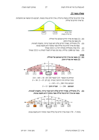 ‫לנסות‬ ‫חדלת‬ ‫לא‬ ‫עוד‬ ‫כל‬ ‫נכשלת‬ ‫לא‬92‫תשע"ג‬ ‫לשנת‬ ‫מעודכן‬
‫פרק‬2.3‫נורמלית‬ ‫התפלגות‬92‫דהן‬ ‫יוסי‬ : ‫וערך‬ ‫כתב‬
‫מספר‬ ‫שאלה‬33.
‫החיים‬ ‫אורך‬‫מתפלג‬ ‫סוללות‬ ‫של‬‫נורמלית‬..‫בשעות‬ ‫נמדד‬ ‫החיים‬ ‫אורך‬‫ההתפלגות‬ ‫את‬ ‫המתאר‬ ‫גרף‬ ‫לפניכם‬
‫הח‬ ‫אורך‬ ‫של‬‫י‬‫סוללה‬ ‫של‬ ‫ים‬:
(‫א‬).(1‫מצא‬ )‫ו‬‫את‬‫הסוללה‬ ‫של‬ ‫הממוצע‬ ‫החיים‬ ‫אורך‬.
(9‫מצא‬ )‫ו‬‫את‬‫התק‬ ‫סטיית‬‫ן‬.
(‫ב‬).9%‫מהסוללות‬,‫ש‬‫שלהן‬ ‫החיים‬ ‫אורך‬‫הוא‬‫ביותר‬ ‫הנמוך‬,.‫לפגומות‬ ‫נחשבות‬
‫מצא‬‫ו‬‫את‬‫אורך‬‫ה‬‫חיי‬‫ם‬‫סוללה‬ ‫של‬‫אשר‬‫היא‬ ‫מתחתיו‬‫נחשבת‬‫פגומ‬.‫ה‬
(‫ג‬).‫מ‬ ‫יותר‬ ‫פועלות‬ ‫מהסוללות‬ ‫אחוז‬ ‫איזה‬-999.5?‫שעות‬
(‫ד‬).‫קנה‬ ‫מפעל‬1,000‫מ‬ ‫למעלה‬ ‫לפעול‬ ‫עשויות‬ ‫מהן‬ ‫כמה‬ .‫סוללות‬-999.5?‫שעות‬
‫פתרון‬:
(‫א‬).(1.‫הסוללה‬ ‫של‬ ‫הממוצע‬ ‫החיים‬ ‫אורך‬ ‫את‬ ‫מצאו‬ )
(3.‫התקן‬ ‫סטיית‬ ‫את‬ ‫מצאו‬ )
‫ה‬ ‫בין‬ ‫המרחק‬‫מספר‬915‫ל‬‫מספר‬165‫הוא‬30185215 
‫קיימים‬ ‫הזה‬ ‫המרחק‬ ‫בתוך‬9‫סטיות‬‫תקן‬‫לכן‬152:30 S
‫שווה‬ ‫הממוצע‬20015185 x
‫הממוצע‬200x‫התקן‬ ‫וסטיית‬15S
(‫ב‬).3%.‫לפגומות‬ ‫נחשבות‬ ,‫ביותר‬ ‫הנמוך‬ ‫הוא‬ ‫שלהן‬ ‫החיים‬ ‫שאורך‬ ,‫מהסוללות‬
‫החי‬ ‫אורך‬ ‫את‬ ‫מצאו‬.‫פגומה‬ ‫נחשבת‬ ‫היא‬ ‫מתחתיו‬ ‫אשר‬ ‫סוללה‬ ‫של‬ ‫ים‬
‫ל‬ ‫מתחת‬-120‫שעות‬.‫פגומה‬ ‫נחשבת‬ ‫היא‬ ‫מתחתיו‬ ‫אשר‬ ‫סוללה‬ ‫של‬ ‫החיים‬ ‫אורך‬
‫החיים‬ ‫אורך‬
‫בשעות‬ ‫סוללה‬ ‫של‬
185
%16%16
215
 