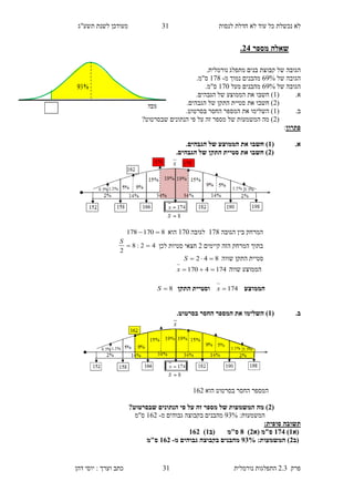 ‫לנסות‬ ‫חדלת‬ ‫לא‬ ‫עוד‬ ‫כל‬ ‫נכשלת‬ ‫לא‬41‫תשע"ג‬ ‫לשנת‬ ‫מעודכן‬
‫פרק‬2.3‫נורמלית‬ ‫התפלגות‬41‫דהן‬ ‫יוסי‬ : ‫וערך‬ ‫כתב‬
‫מספר‬ ‫שאלה‬38.
‫של‬ ‫הגובה‬‫קבוצת‬‫בנים‬‫מתפלג‬‫נורמלית‬.
‫של‬ ‫הגובה‬82%‫מ‬ ‫נמוך‬ ‫מהבנים‬-126.‫ס"מ‬
‫הג‬‫של‬ ‫ובה‬82%‫מעל‬ ‫מהבנים‬120.‫ס"מ‬
.‫א‬(1)‫חשב‬‫ו‬‫את‬‫הגבהים‬ ‫של‬ ‫הממוצע‬.
(9)‫חשב‬‫ו‬‫את‬‫הגבהים‬ ‫של‬ ‫התקן‬ ‫סטיית‬.
.‫ב‬(1.‫בסרטוט‬ ‫החסר‬ ‫המספר‬ ‫את‬ ‫השלימו‬ )
(9‫שבסרטוט‬ ‫הנתונים‬ ‫פי‬ ‫על‬ ‫זה‬ ‫מספר‬ ‫של‬ ‫המשמעות‬ ‫מה‬ )?
‫פתרון‬:
.‫א‬(1.‫הגבהים‬ ‫של‬ ‫הממוצע‬ ‫את‬ ‫חשבו‬ )
(3‫סטי‬ ‫את‬ ‫חשבו‬ ).‫הגבהים‬ ‫של‬ ‫התקן‬ ‫ית‬
‫הגובה‬ ‫בין‬ ‫המרחק‬126‫לגובה‬120‫הוא‬8170178 
‫קיימים‬ ‫הזה‬ ‫המרחק‬ ‫בתוך‬9‫לכן‬ ‫סטיות‬ ‫חצאי‬42:8
2

S
‫שווה‬ ‫התקן‬ ‫סטיית‬842 S
‫הממו‬‫שווה‬ ‫צע‬1744170 x
‫הממוצע‬174x‫התקן‬ ‫וסטיית‬8S
.‫ב‬(1.‫בסרטוט‬ ‫החסר‬ ‫המספר‬ ‫את‬ ‫השלימו‬ )
‫הוא‬ ‫בסרטוט‬ ‫החסר‬ ‫המספר‬189
(3‫פי‬ ‫על‬ ‫זה‬ ‫מספר‬ ‫של‬ ‫המשמעות‬ ‫מה‬ )?‫שבסרטוט‬ ‫הנתונים‬
:‫המשמעות‬24%‫מ‬ ‫גבוהים‬ ‫בקבוצה‬ ‫מהבנים‬-189‫ס"מ‬
:‫סופית‬ ‫תשובה‬
‫(א‬1)128( ‫ס"מ‬‫א‬3)8‫ס"מ‬‫(ב‬1)183
(‫ב‬3:‫המשמעות‬ )22%‫מ‬ ‫גבוהים‬ ‫בקבוצה‬ ‫מהבנים‬-183‫ס"מ‬
 