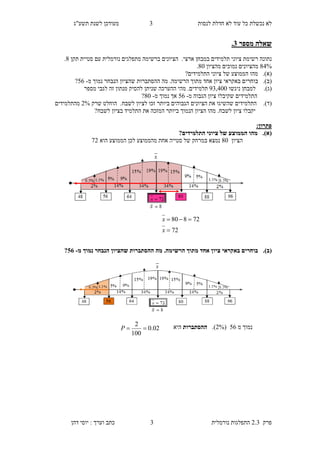‫לנסות‬ ‫חדלת‬ ‫לא‬ ‫עוד‬ ‫כל‬ ‫נכשלת‬ ‫לא‬4‫תשע"ג‬ ‫לשנת‬ ‫מעודכן‬
‫פרק‬2.3‫נורמלית‬ ‫התפלגות‬4‫דהן‬ ‫יוסי‬ : ‫וערך‬ ‫כתב‬
‫מספר‬ ‫שאלה‬2.
.‫ארצי‬ ‫במבחן‬ ‫תלמידים‬ ‫ציוני‬ ‫רשימת‬ ‫נתונה‬‫מתפלגים‬ ‫ברשימה‬ ‫הציונים‬‫נורמלית‬‫תקן‬ ‫סטיית‬ ‫עם‬6.
63%‫מהציון‬ ‫נמוכים‬ ‫מהציונים‬60.
(‫א‬).‫מהו‬‫ציוני‬ ‫של‬ ‫הממוצע‬‫התלמידי‬‫ם‬?
(‫ב‬).‫בוחרי‬‫מה‬ .‫הרשימה‬ ‫מתוך‬ ‫אחד‬ ‫ציון‬ ‫באקראי‬ ‫ם‬‫ההסתברות‬‫מ‬ ‫נמוך‬ ‫הנבחר‬ ‫שהציון‬-58?
(‫ג‬).‫ניגשו‬ ‫למבחן‬24,300.‫תלמידים‬‫מספר‬ ‫לגבי‬ ‫זה‬ ‫מנתון‬ ‫להסיק‬ ‫שניתן‬ ‫ההערכה‬ ‫מהי‬
‫ה‬‫מ‬ ‫הגבוה‬ ‫ציון‬ ‫שקיבלו‬ ‫תלמידים‬-58‫מ‬ ‫נמוך‬ ‫אך‬-60?
(‫ד‬).‫הציוני‬ ‫את‬ ‫שהשיגו‬ ‫התלמידים‬‫ביותר‬ ‫הגבוהים‬ ‫ם‬.‫לשבח‬ ‫לציון‬ ‫זכו‬‫שרק‬ ‫הוחלט‬9%‫מהתלמידים‬
?‫לשבח‬ ‫בציון‬ ‫התלמיד‬ ‫את‬ ‫המזכה‬ ‫ביותר‬ ‫הנמוך‬ ‫הציון‬ ‫מהו‬ .‫לשבח‬ ‫ציון‬ ‫יקבלו‬
‫פתרון‬:
(‫א‬).?‫התלמידים‬ ‫ציוני‬ ‫של‬ ‫הממוצע‬ ‫מהו‬
‫הציון‬60‫הוא‬ ‫הממוצע‬ ‫לכן‬ ‫מהממוצע‬ ‫אחת‬ ‫סטייה‬ ‫של‬ ‫במרחק‬ ‫נמצא‬29
(‫ב‬).‫מ‬ ‫נמוך‬ ‫הנבחר‬ ‫שהציון‬ ‫ההסתברות‬ ‫מה‬ .‫הרשימה‬ ‫מתוך‬ ‫אחד‬ ‫ציון‬ ‫באקראי‬ ‫בוחרים‬-08?
‫מ‬ ‫נמוך‬58.(2%)‫ההסתברות‬‫ה‬‫י‬‫א‬
72
72880


x
x
02.0
100
2
P
 