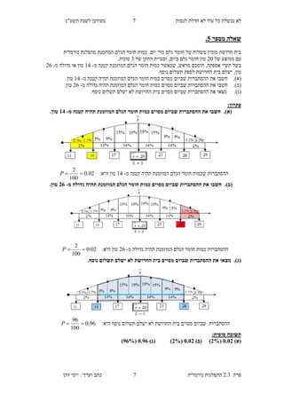 ‫לנסות‬ ‫חדלת‬ ‫לא‬ ‫עוד‬ ‫כל‬ ‫נכשלת‬ ‫לא‬2‫תשע"ג‬ ‫לשנת‬ ‫מעודכן‬
‫פרק‬2.3‫נורמלית‬ ‫התפלגות‬2‫דהן‬ ‫יוסי‬ : ‫וערך‬ ‫כתב‬
‫מספר‬ ‫שאלה‬0.
‫מ‬ ‫המוזמנת‬ ‫הגלם‬ ‫חומר‬ ‫כמות‬ .‫יום‬ ‫מדי‬ ‫גלם‬ ‫חומר‬ ‫של‬ ‫משלוח‬ ‫מזמין‬ ‫חרושת‬ ‫בית‬‫תפלגת‬‫נורמלית‬
‫של‬ ‫ממוצע‬ ‫עם‬90‫וסטיית‬ ,‫ביום‬ ‫גלם‬ ‫חומר‬ ‫טון‬‫ה‬‫של‬ ‫תקן‬4.‫טונות‬
‫ח‬ ‫כמות‬ ‫שכאשר‬ ,‫מראש‬ ‫הוסכם‬ ,‫אספקה‬ ‫קשיי‬ ‫בשל‬‫מ‬ ‫קטנה‬ ‫המוזמנת‬ ‫הגלם‬ ‫ומר‬-13‫טון‬‫גדולה‬ ‫או‬‫מ‬-98
‫טון‬,.‫נוסף‬ ‫תשלום‬ ‫לספק‬ ‫החרושת‬ ‫בית‬ ‫ישלם‬
(‫א‬).‫חשב‬‫ו‬‫את‬‫המוז‬ ‫הגלם‬ ‫חומר‬ ‫כמות‬ ‫מסוים‬ ‫שביום‬ ‫ההסתברות‬‫מ‬ ‫קטנה‬ ‫תהיה‬ ‫מנת‬-13‫טון‬.
(‫ב‬).‫חשב‬‫ו‬‫את‬‫מ‬ ‫גדולה‬ ‫תהיה‬ ‫המוזמנת‬ ‫הגלם‬ ‫חומר‬ ‫כמות‬ ‫מסוים‬ ‫שביום‬ ‫ההסתברות‬-98‫טון‬.
(‫ג‬).‫מ‬‫צא‬‫ו‬‫את‬‫נוסף‬ ‫תשלום‬ ‫ישלם‬ ‫לא‬ ‫החרושת‬ ‫בית‬ ‫מסוים‬ ‫שביום‬ ‫ההסתברות‬.
:‫פתרון‬
(‫א‬)‫מ‬ ‫קטנה‬ ‫תהיה‬ ‫המוזמנת‬ ‫הגלם‬ ‫חומר‬ ‫כמות‬ ‫מסוים‬ ‫שביום‬ ‫ההסתברות‬ ‫את‬ ‫חשבו‬ .-18.‫טון‬
‫ההסתברות‬‫ש‬‫מ‬ ‫קטנה‬ ‫תהיה‬ ‫המוזמנת‬ ‫הגלם‬ ‫חומר‬ ‫כמות‬-13‫טון‬‫היא‬:02.0
100
2
P
(‫ב‬)‫מ‬ ‫גדולה‬ ‫תהיה‬ ‫המוזמנת‬ ‫הגלם‬ ‫חומר‬ ‫כמות‬ ‫מסוים‬ ‫שביום‬ ‫ההסתברות‬ ‫את‬ ‫חשבו‬ .-38.‫טון‬
‫מ‬ ‫גדולה‬ ‫תהיה‬ ‫המוזמנת‬ ‫הגלם‬ ‫חומר‬ ‫כמות‬ ‫ההסתברות‬-98‫טון‬:‫היא‬02.0
100
2
P
(‫ג‬).‫נוסף‬ ‫תשלום‬ ‫ישלם‬ ‫לא‬ ‫החרושת‬ ‫בית‬ ‫מסוים‬ ‫שביום‬ ‫ההסתברות‬ ‫את‬ ‫מצאו‬ .
‫ההסתברות‬‫נוסף‬ ‫תשלום‬ ‫ישלם‬ ‫לא‬ ‫החרושת‬ ‫בית‬ ‫מסוים‬ ‫שביום‬:‫היא‬96.0
100
96
P
:‫סופית‬ ‫תשובה‬
)‫(א‬5.53(3%)‫(ב‬ )5.53(3%))‫(ג‬5.28(28%)
 