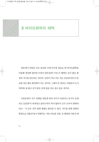 원유에서 만들던 모든 물건을 이제 나무를 원료로 한 바이오화학을
이용해 생산해 낸다면 무엇이 달라질까? 가장 큰 혜택은 살기 좋은 환
경의 지구를 만든다는 것이다. 인간이 먹고 사는 것도 중요하지만 더 중
요한 것은 좋...