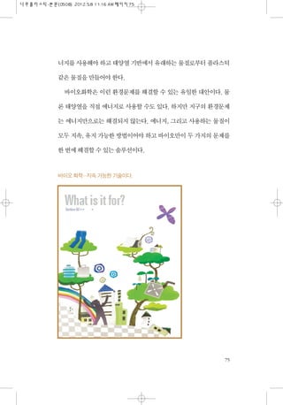 너지를 사용해야 하고 태양열 기반에서 유래하는 물질로부터 플라스틱
같은 물질을 만들어야 한다.
바이오화학은 이런 환경문제를 해결할 수 있는 유일한 대안이다. 물
론 태양열을 직접 에너지로 사용할 수도 있다. 하지만 지구...