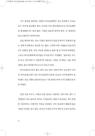 지구 환경을 회복하는 방법이 바이오화학인 것은 분명하고 우리는
모두 여기에 올인해야 한다. 하지만 이런 대의명분만으로 바이오화학
을 활성화하기는 쉽지 않다. 기업의 필요에 맞아야 한다. 즉 경제성이
있고 돈벌이가 되어야...