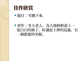 佳作欣賞佳作欣賞
題目：雪飄下來。
習作：冬天老人，為大地輕輕蓋上一
張白白的被子，好讓泥土裡的昆蟲，有
一個甜蜜的冬眠。
 