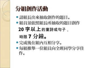 分組創作活動分組創作活動
請組長出來抽取創作的題目。
組員須依照組長所抽取的題目創作
20 字以上的童詩或句子，
時限 7 分鐘。
完成後在組內互相分享。
每組推舉一位組員向全班同學分享佳
作。
 