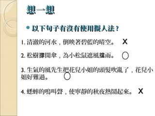 想一想想一想
以下句子有沒有使用擬人法以下句子有沒有使用擬人法 ??
1. 清澈的河水，倒映著碧藍的晴空。 XX
2. 松樹 開傘撐 ，為小松鼠遮風 雨擋 。
3. 生氣的風先生把花兒小姐的頭髮吹亂了，花兒小
姐好難過。
4. 蟋蟀的鳴叫聲，使寧靜的秋夜熱鬧起來。 XX
 