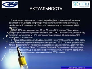 АКТУАЛЬНОСТЬ
•
В экономически развитых странах мира ВМД как причина слабовидения
занимает третье место в структуре глазной патологии после глаукомы и
диабетической ретинопатии; оба глаза оказываются пораженными в 60%
случаев .
В США 10% лиц в возрасте от 65 до 75 лет и 30% старше 75 лет имеют
потерю центрального зрения вследствие ВМД [39]. Терминальная стадия ВМД
(слепота) встречается у 1,7% всего населения старше 50 лет и около 18%
населения старше 85 лет.
В России заболеваемость ВМД составляет 15 на 1000 населения. ВМД среди
представителей европеоидной расы в возрасте от 65 до 74 лет страдает около
18%; с возрастом этот показатель существенно увеличивается, достигая 30%
среди людей старше 74 лет. В странах Западной Европы около 50% случаев
слепоты вызваны ВМД, а 25 лет назад этот показатель составлял всего лишь
10%. Оба глаза оказываются пораженными в 60% случаев.

LaserDep.com.ua

 