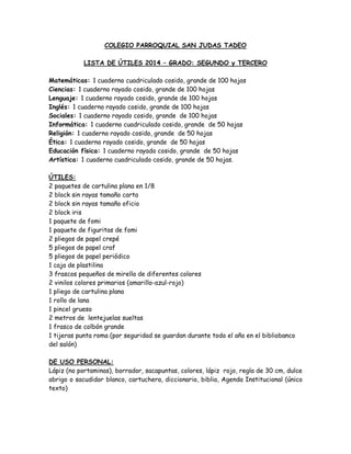 COLEGIO PARROQUIAL SAN JUDAS TADEO
LISTA DE ÚTILES 2014 – GRADO: SEGUNDO y TERCERO
Matemáticas: 1 cuaderno cuadriculado cosido, grande de 100 hojas
Ciencias: 1 cuaderno rayado cosido, grande de 100 hojas
Lenguaje: 1 cuaderno rayado cosido, grande de 100 hojas
Inglés: 1 cuaderno rayado cosido, grande de 100 hojas
Sociales: 1 cuaderno rayado cosido, grande de 100 hojas
Informática: 1 cuaderno cuadriculado cosido, grande de 50 hojas
Religión: 1 cuaderno rayado cosido, grande de 50 hojas
Ética: 1 cuaderno rayado cosido, grande de 50 hojas
Educación física: 1 cuaderno rayado cosido, grande de 50 hojas
Artística: 1 cuaderno cuadriculado cosido, grande de 50 hojas.
ÚTILES:
2 paquetes de cartulina plana en 1/8
2 block sin rayas tamaño carta
2 block sin rayas tamaño oficio
2 block iris
1 paquete de fomi
1 paquete de figuritas de fomi
2 pliegos de papel crepé
5 pliegos de papel craf
5 pliegos de papel periódico
1 caja de plastilina
3 frascos pequeños de mirella de diferentes colores
2 vinilos colores primarios (amarillo-azul-rojo)
1 pliego de cartulina plana
1 rollo de lana
1 pincel grueso
2 metros de lentejuelas sueltas
1 frasco de colbón grande
1 tijeras punta roma (por seguridad se guardan durante todo el año en el bibliobanco
del salón)
DE USO PERSONAL:
Lápiz (no portaminas), borrador, sacapuntas, colores, lápiz rojo, regla de 30 cm, dulce
abrigo o sacudidor blanco, cartuchera, diccionario, biblia, Agenda Institucional (único
texto)

 