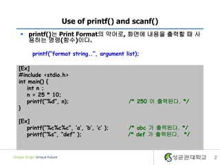 Use of printf() and scanf()
 printf()는 Print Format의 약어로, 화면에 내용을 출력할 때 사
용하는 명령(수)이다.
printf(“format string..”, argument list);

[Ex]
#include <stdio.h>
int main() {
int n ;
n = 25 * 10;
printf(“%d”, n);
}
[Ex]
printf(“%c%c%c”, ’a’, ’b’, ’c’ );
printf(“%s”, “def” );

/* 250 이 출력된다. */

/* abc 가 출력된다. */
/* def 가 출력된다. */

2

 