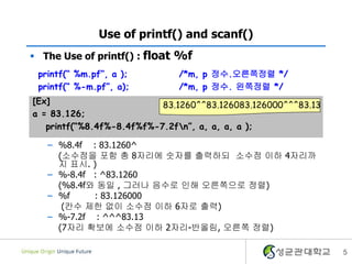 Use of printf() and scanf()
 The Use of printf() : float %f
printf(“ %m.pf”, a );
printf(“ %-m.pf”, a);

/*m, p 정수.오른쪽정렬 */
/*m, p 정수. 왼쪽정렬 */

[Ex]
83.1260^^83.126083.126000^^^83.13
a = 83.126;
printf(“%8.4f%-8.4f%f%-7.2fn”, a, a, a, a );
– %8.4f : 83.1260^
(소수점을 포함 총 8자리에 숫자를 출력하되 소수점 이하 4자리까
지 표시. )
– %-8.4f : ^83.1260
(%8.4f와 동일 , 그러나 음수로 인해 오른쪽으로 정렬)
– %f
: 83.126000
(칸수 제한 없이 소수점 이하 6자로 출력)
– %-7.2f : ^^^83.13
(7자리 확보에 소수점 이하 2자리-반올림, 오른쪽 정렬)
5

 