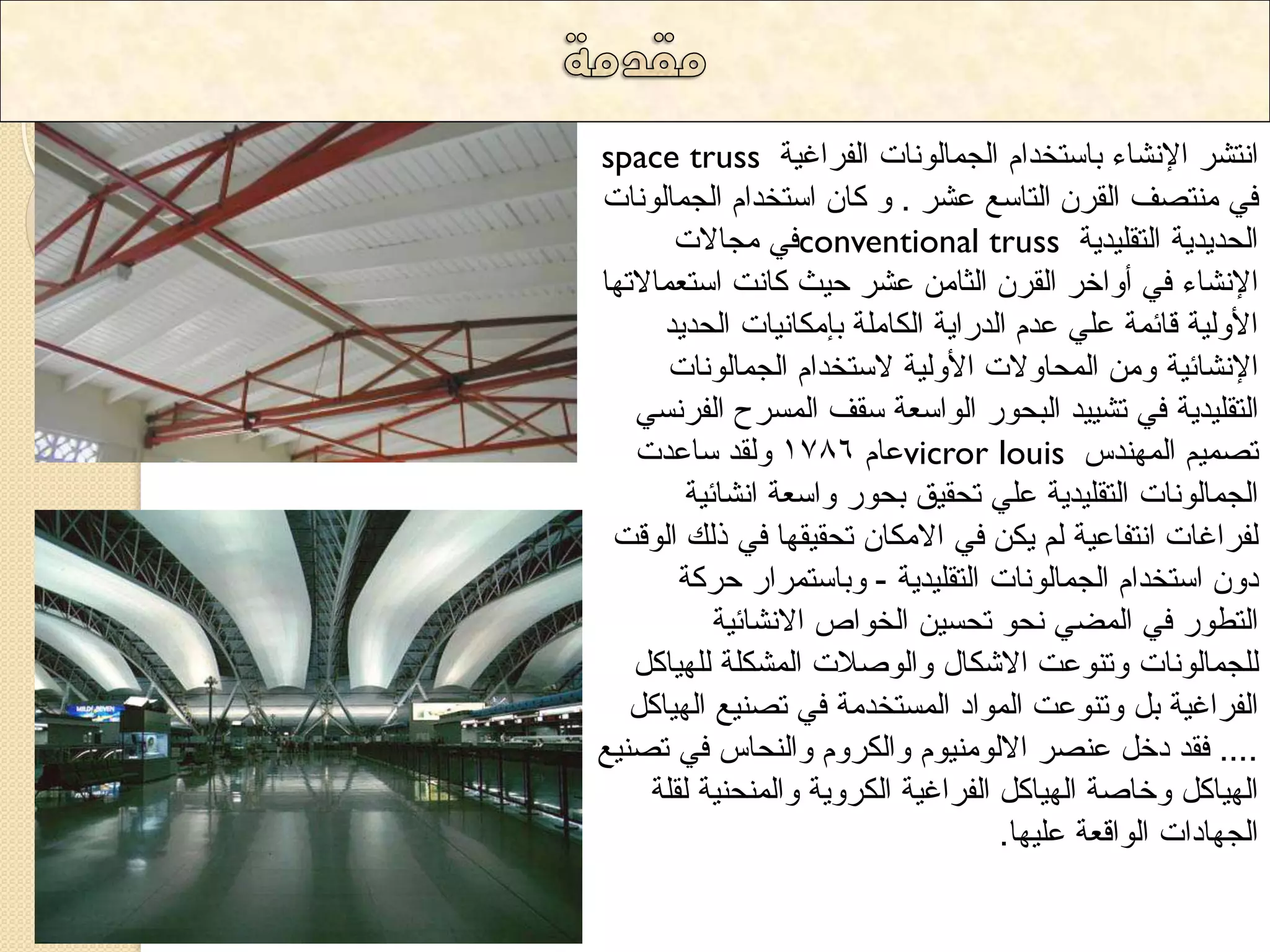 space truss ا رٔشش الإ شٔاء تاعرخذا ا جٌ اّ ٌٛ أخ ا فٌشاغ ١ح 
فٟ رِٕصف ا مٌش ا رٌاعغ ػشش . ٚ وا اعرخذا ا جٌ اّ ٌٛ أخ 
فٟ جِالاخ conventional truss ا ذٌذ ٠ذ ٠ح ا رٌم ١ٍذ ٠ح 
الإ شٔاء فٟ أٚاخش ا مٌش ا صٌا ػشش د ١س وا دٔ اعرؼ اّلاذٙا 
الأٚ ١ٌح لائ حّ ػ ٍٟ ػذ ا ذٌسا ٠ح ا ىٌا حٍِ تب ىِا ١ٔاخ ا ذٌذ ٠ذ 
الإ شٔائ ١ح ٚ ا ذٌّاٚلاخ الأٚ ١ٌح لاعرخذا ا جٌ اّ ٌٛ أخ 
ا رٌم ١ٍذ ٠ح فٟ ذش ١١ ذ ا ثٌذٛس ا ٌٛاعؼح عمف ا غٌّشح ا فٌش غٟٔ 
ػا 1786 ٚ مٌذ عاػذخ vicror louis ذص ١ّ ا ٌّٙ ذٕط 
ا جٌ اّ ٌٛ أخ ا رٌم ١ٍذ ٠ح ػ ٍٟ ذذم ١ك تذٛس ٚاعؼح ا شٔائ ١ح 
فٌشاغاخ ا رٔفاػ ١ح ٠ى فٟ الا ىِا ذذم ١مٙا فٟ ر هٌ ا ٌٛلد 
دٚ اعرخذا ا جٌ اّ ٌٛ أخ ا رٌم ١ٍذ ٠ح - ٚتاعر شّاس دشوح 
ا رٌؽٛس فٟ ا عٌّٟ ذٔٛ ذذغ ١ ا خٌٛاص الا شٔائ ١ح 
جٌٍ اّ ٌٛ أخ ٚذ ٕٛػد الاشىاي ٚا ٌٛصلاخ ا شٌّى حٍ ٌٍٙ ١او ا فٌشاغ ١ح ت ٚذ ٕٛػد ا ٌّٛاد ا غٌّرخذ حِ فٟ ذص ١ٕغ ا ٌٙ ١او .... فمذ دخ ػ صٕش الا ٌٛ ١ِٕٛ ٚا ىٌشٚ ٚا ذٌٕاط فٟ ذص ١ٕغ 
ا ٌٙ ١او ٚخاصح ا ٌٙ ١او ا فٌشاغ ١ح ا ىٌشٚ ٠ح ٚا ذٌّٕ ١ٕح مٌ حٍ 
ا جٌٙاداخ ا ٌٛالؼح ػ ١ٍٙا. 
 