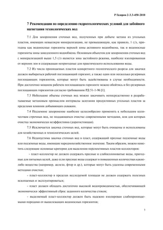 5
Р Газпром 2-3.3-450-2010
7 Рекомендации по определению гидрогеологических условий для забойного
нагнетания технологических вод
7.1 Для захоронения сточных вод, полученных при добыче метана из угольных
пластов, имеющих невысокую минерализацию, не превышающую, как правило, 1 г/л, при-
годны как водоносные горизонты верхней зоны активного водообмена, так и водоносные
горизонты зоны замедленного водообмена. Основным объектом для захоронения сточных вод
с минерализацией выше 1,5 г/л является зона застойного режима, наиболее изолированная
от верхних зон и содержащая непригодные для практического использования воды.
7.2 Из числа проницаемых пластов конкретного геологического разреза для закачки
должен выбираться рабочий поглощающий горизонт, а также один или несколько резервных
поглощающих горизонтов, которые могут быть задействованы в случае необходимости.
При достаточно мощном рабочем поглощающем горизонте можно обойтись и без резервных
поглощающих горизонтов согласно требованиям РД 51-1-96 [1].
7.3 Небольшие объемы сточных вод можно закачивать непосредственно в разраба-
тываемые метановым промыслом интервалы залегания продуктивных угольных пластов за
пределами влияния добывающих скважин.
7.4 Подземное захоронение наиболее целесообразно применять к небольшим коли-
чествам строчных вод, не поддающихся очистке современными методами, или для которых
очистка экономически неэффективна (дорогостоящая).
7.5 Исключается закачка сточных вод, которые могут быть очищены и использованы
для хозяйственных и технологических целей.
7.6 Недопустима закачка сточных вод в пласт, содержащий пресные подземные воды
или подземные воды, имеющие народнохозяйственное значение. Таким образом, можно наме-
тить следующие основные критерии для выделения перспективных пластов-коллекторов:
- пласт-коллектор не должен содержать пресные и слабосолоноватые воды, пригод-
ные для питьевых целей, даже если пресные воды содержат в повышенных количествах какие-
либо вещества (например, железо, фтор и др.), которые могут быть удалены современными
методами очистки;
- пласт-коллектор в пределах исследуемой площади не должен содержать полезных
ископаемых и эксплуатироваться;
- пласт должен обладать достаточно высокой водопроводимостью, обеспечивающей
экономически эффективный сброс заданного количества стоков;
- выделяемый пласт-коллектор должен быть надежно изолирован слабопроницае-
мыми породами от вышележащих водоносных горизонтов;
 