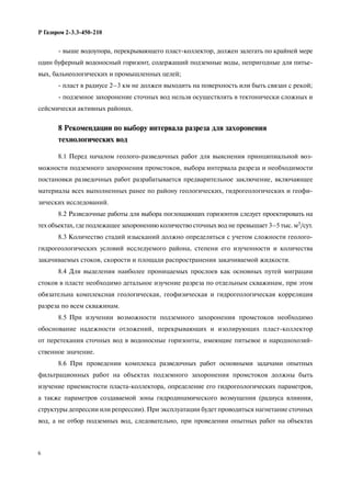 6
Р Газпром 2-3.3-450-210
- выше водоупора, перекрывающего пласт-коллектор, должен залегать по крайней мере
один буферный водоносный горизонт, содержащий подземные воды, непригодные для питье-
вых, бальнеологических и промышленных целей;
- пласт в радиусе 2–3 км не должен выходить на поверхность или быть связан с рекой;
- подземное захоронение сточных вод нельзя осуществлять в тектонически сложных и
сейсмически активных районах.
8 Рекомендации по выбору интервала разреза для захоронения
технологических вод
8.1 Перед началом геолого-разведочных работ для выяснения принципиальной воз-
можности подземного захоронения промстоков, выбора интервала разреза и необходимости
постановки разведочных работ разрабатывается предварительное заключение, включающее
материалы всех выполненных ранее по району геологических, гидрогеологических и геофи-
зических исследований.
8.2 Разведочные работы для выбора поглощающих горизонтов следует проектировать на
тех объектах, где подлежащее захоронению количество сточных вод не превышает 3–5 тыс. м3/сут.
8.3 Количество стадий изысканий должно определяться с учетом сложности геолого-
гидрогеологических условий исследуемого района, степени его изученности и количества
закачиваемых стоков, скорости и площади распространения закачиваемой жидкости.
8.4 Для выделения наиболее проницаемых прослоев как основных путей миграции
стоков в пласте необходимо детальное изучение разреза по отдельным скважинам, при этом
обязательна комплексная геологическая, геофизическая и гидрогеологическая корреляция
разреза по всем скважинам.
8.5 При изучении возможности подземного захоронения промстоков необходимо
обоснование надежности отложений, перекрывающих и изолирующих пласт-коллектор
от перетекания сточных вод в водоносные горизонты, имеющие питьевое и народнохозяй-
ственное значение.
8.6 При проведении комплекса разведочных работ основными задачами опытных
фильтрационных работ на объектах подземного захоронения промстоков должны быть
изучение приемистости пласта-коллектора, определение его гидрогеологических параметров,
а также параметров создаваемой зоны гидродинамического возмущения (радиуса влияния,
структуры депрессии или репрессии). При эксплуатации будет проводиться нагнетание сточных
вод, а не отбор подземных вод, следовательно, при проведении опытных работ на объектах
 
