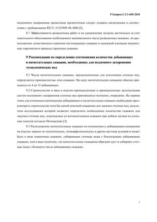 7
Р Газпром 2-3.3-450-2010
подземного захоронения промстоков предпочтение следует отдавать нагнетаниям в соответ-
ствии с требованиями РД 51-31323949-48-2000 [2].
8.7 Эффективность разведочных работ и их удешевление должны достигаться за счет
тщательного обоснования необходимого минимального числа разведочных скважин, их рас-
положения, качественного освоения поглощающих скважин и надежной изоляции водонос-
ных горизонтов в процессе проходки скважин.
9 Рекомендации по определению соотношения количества добывающих
и нагнетательных скважин, необходимых для подземного захоронения
технологических вод
9.1 Число нагнетательных скважин, предназначенных для утилизации сточных вод,
определяется приемистостью этих скважин. На одну нагнетательную скважину обычно при-
ходится от 4 до 12 добывающих.
9.2 Строительство и ввод в опытно-промышленную и промышленную эксплуатацию
систем подземного захоронения сточных вод производятся поэтапно, очередями. На первом
этапе для уточнения соотношения добывающих и нагнетательных скважин необходимо пред-
усмотреть строительство хотя бы одной опытной скважины для закачки сточных вод, резуль-
таты исследования которой позволят определить необходимое количество скважин для
закачки сточных вод, извлекаемых из метаноугольных скважин при добыче метана из уголь-
ных пластов согласно Положению [3].
9.3 Расположение нагнетательных скважин по отношению к добывающим скважинам
на участке зависит от геологических, геоморфологических и других местных условий и может
быть в виде одиночных скважин, собирающих сточные воды с близлежащих добывающих
скважин, или в виде полигона, где нагнетательные скважины образуют куст и собирают сточ-
ные воды с большего числа добывающих скважин.
 