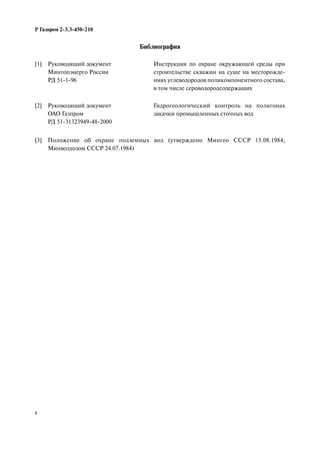 8
Р Газпром 2-3.3-450-210
Библиография
[1] Руководящий документ
Минтопэнерго России
РД 51-1-96
Инструкция по охране окружающей среды при
строительстве скважин на суше на месторожде-
ниях углеводородов поликомпонентного состава,
в том числе сероводородсодержащих
[2] Руководящий документ
ОАО Газпром
РД 51-31323949-48-2000
Гидрогеологический контроль на полигонах
закачки промышленных сточных вод
[3] Положение об охране подземных вод (утверждено Мингео СССР 15.08.1984,
Минводхозом СССР 24.07.1984)
 