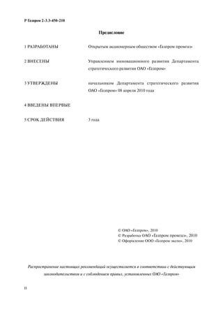 II
Р Газпром 2-3.3-450-210
Предисловие
Распространение настоящих рекомендаций осуществляется в соответствии с действующим
законодательством и с соблюдением правил, установленных ОАО «Газпром»
1 РАЗРАБОТАНЫ
2 ВНЕСЕНЫ
3 УТВЕРЖДЕНЫ
4 ВВЕДЕНЫ ВПЕРВЫЕ
5 СРОК ДЕЙСТВИЯ
Открытым акционерным обществом «Газпром промгаз»
Управлением инновационного развития Департамента
стратегического развития ОАО «Газпром»
начальником Департамента стратегического развития
ОАО «Газпром» 08 апреля 2010 года
3 года
© ОАО «Газпром», 2010
© Разработка ОАО «Газпром промгаз», 2010
© Оформление ООО «Газпром экспо», 2010
 