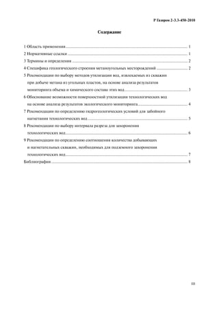 III
Р Газпром 2-3.3-450-2010
Содержание
1 Область применения.............................................................................................................. 1
2 Нормативные ссылки ............................................................................................................ 1
3 Термины и определения ........................................................................................................ 2
4 Специфика геологического строения метаноугольных месторождений ............................ 2
5 Рекомендации по выбору методов утилизации вод, извлекаемых из скважин
при добыче метана из угольных пластов, на основе анализа результатов
мониторинга объема и химического состава этих вод......................................................... 3
6 Обоснование возможности поверхностной утилизации технологических вод
на основе анализа результатов экологического мониторинга............................................. 4
7 Рекомендации по определению гидрогеологических условий для забойного
нагнетания технологических вод.......................................................................................... 5
8 Рекомендации по выбору интервала разреза для захоронения
технологических вод.............................................................................................................. 6
9 Рекомендации по определению соотношения количества добывающих
и нагнетательных скважин, необходимых для подземного захоронения
технологических вод.............................................................................................................. 7
Библиография........................................................................................................................... 8
 