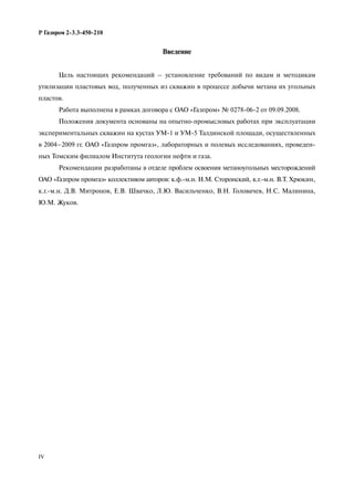 IV
Р Газпром 2-3.3-450-210
Введение
Цель настоящих рекомендаций – установление требований по видам и методикам
утилизации пластовых вод, полученных из скважин в процессе добычи метана их угольных
пластов.
Работа выполнена в рамках договора с ОАО «Газпром» № 0278-06-2 от 09.09.2008.
Положения документа основаны на опытно-промысловых работах при эксплуатации
экспериментальных скважин на кустах УМ-1 и УМ-5 Талдинской площади, осуществленных
в 2004–2009 гг. ОАО «Газпром промгаз», лабораторных и полевых исследованиях, проведен-
ных Томским филиалом Института геологии нефти и газа.
Рекомендации разработаны в отделе проблем освоения метаноугольных месторождений
ОАО «Газпром промгаз» коллективом авторов: к.ф.-м.н. Н.М. Сторонский, к.г.-м.н. В.Т. Хрюкин,
к.г.-м.н. Д.В. Митронов, Е.В. Швачко, Л.Ю. Васильченко, В.Н. Головачев, Н.С. Малинина,
Ю.М. Жуков.
 