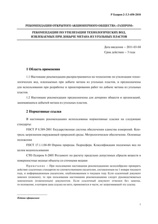 1
Р Газпром 2-3.3-450-2010
Издание официальное
РЕКОМЕНДАЦИИ ОТКРЫТОГО АКЦИОНЕРНОГО ОБЩЕСТВА «ГАЗПРОМ»
РЕКОМЕНДАЦИИ ПО УТИЛИЗАЦИИ ТЕХНОЛОГИЧЕСКИХ ВОД,
ИЗВЛЕКАЕМЫХ ПРИ ДОБЫЧЕ МЕТАНА ИЗ УГОЛЬНЫХ ПЛАСТОВ
Дата введения – 2011 03 04
Срок действия – 3 года
1 Область применения
1.1 Настоящие рекомендации распространяются на технологию по утилизации техно-
логических вод, извлекаемых при добыче метана из угольных пластов, и предназначены
для использования при разработке и проектировании работ по добыче метана из угольных
пластов.
1.2 Настоящие рекомендации предназначены для дочерних обществ и организаций,
занимающихся добычей метана из угольных пластов.
2 Нормативные ссылки
В настоящих рекомендациях использованы нормативные ссылки на следующие
стандарты:
ГОСТ Р 8.589-2001 Государственная система обеспечения единства измерений. Кон-
троль загрязнения окружающей природной среды. Метрологическое обеспечение. Основные
положения
ГОСТ 17.1.1.04-80 Охрана природы. Гидросфера. Классификация подземных вод по
целям водопользования
СТО Газпром 8-2005 Регламент по расчету предельно допустимых сбросов веществ в
поверхностные водные объекты со сточными водами
П р и м е ч а н и е – При пользовании настоящими рекомендациями целесообразно проверить
действие ссылочных стандартов по соответствующим указателям, составленным на 1 января текущего
года, и информационным указателям, опубликованным в текущем году. Если ссылочный документ
заменен (изменен), то при пользовании настоящими рекомендациями следует руководствоваться
замененным (измененным) документом. Если ссылочный документ отменен без замены,
то положение, в котором дана ссылка на него, применяется в части, не затрагивающей эту ссылку.
 