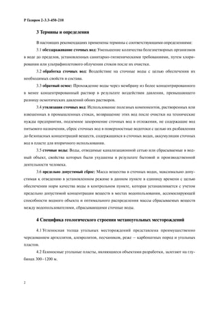 2
Р Газпром 2-3.3-450-210
3 Термины и определения
В настоящих рекомендациях применены термины с соответствующими определениями:
3.1 обеззараживание сточных вод: Уменьшение количества болезнетворных организмов
в воде до пределов, установленных санитарно-гигиеническими требованиями, путем хлори-
рования или ультрафиолетового облучения стоков после их очистки.
3.2 обработка сточных вод: Воздействие на сточные воды с целью обеспечения их
необходимых свойств и состава.
3.3 обратный осмос: Прохождение воды через мембрану из более концентрированного
в менее концентрированный раствор в результате воздействия давления, превышающего
разницу осмотических давлений обоих растворов.
3.4 утилизация сточных вод: Использование полезных компонентов, растворенных или
взвешенных в промышленных стоках, возвращение этих вод после очистки на технические
нужды предприятия, подземное захоронение сточных вод в отложения, не содержащие вод
питьевого назначения, сброс сточных вод в поверхностные водотоки с целью их разбавления
до безопасных концентраций веществ, содержащихся в сточных водах, аккумуляция сточных
вод в пласте для вторичного использования.
3.5 сточные воды: Воды, отводимые канализационной сетью или сбрасываемые в вод-
ный объект, свойства которых были ухудшены в результате бытовой и производственной
деятельности человека.
3.6 предельно допустимый сброс: Масса вещества в сточных водах, максимально допу-
стимая к отведению в установленном режиме в данном пункте в единицу времени с целью
обеспечения норм качества воды в контрольном пункте, которая устанавливается с учетом
предельно допустимой концентрации веществ в местах водопользования, ассимилирующей
способности водного объекта и оптимального распределения массы сбрасываемых веществ
между водопользователями, сбрасывающими сточные воды.
4 Специфика геологического строения метаноугольных месторождений
4.1 Угленосная толща угольных месторождений представлена преимущественно
чередованием аргиллитов, алевролитов, песчаников, реже – карбонатных пород и угольных
пластов.
4.2 Газоносные угольные пласты, являющиеся объектами разработки, залегают на глу-
бинах 300–1200 м.
 