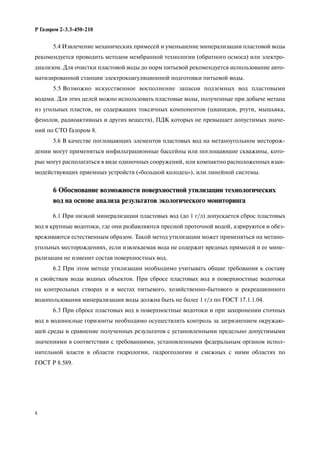 4
Р Газпром 2-3.3-450-210
5.4 Извлечение механических примесей и уменьшение минерализации пластовой воды
рекомендуется проводить методом мембранной технологии (обратного осмоса) или электро-
диализом. Для очистки пластовой воды до норм питьевой рекомендуется использование авто-
матизированной станции электрокоагуляционной подготовки питьевой воды.
5.5 Возможно искусственное восполнение запасов подземных вод пластовыми
водами. Для этих целей можно использовать пластовые воды, полученные при добыче метана
из угольных пластов, не содержащих токсичных компонентов (цианидов, ртути, мышьяка,
фенолов, радиоактивных и других веществ), ПДК которых не превышает допустимых значе-
ний по СТО Газпром 8.
5.6 В качестве поглощающих элементов пластовых вод на метаноугольном месторож-
дении могут применяться инфильтрационные бассейны или поглощающие скважины, кото-
рые могут располагаться в виде одиночных сооружений, или компактно расположенных взаи-
модействующих приемных устройств («большой колодец»), или линейной системы.
6 Обоснование возможности поверхностной утилизации технологических
вод на основе анализа результатов экологического мониторинга
6.1 При низкой минерализации пластовых вод (до 1 г/л) допускается сброс пластовых
вод в крупные водотоки, где они разбавляются пресной проточной водой, аэрируются и обез-
вреживаются естественным образом. Такой метод утилизации может применяться на метано-
угольных месторождениях, если извлекаемая вода не содержит вредных примесей и ее мине-
рализация не изменит состав поверхностных вод.
6.2 При этом методе утилизации необходимо учитывать общие требования к составу
и свойствам воды водных объектов. При сбросе пластовых вод в поверхностные водотоки
на контрольных створах и в местах питьевого, хозяйственно-бытового и рекреационного
водопользования минерализация воды должна быть не более 1 г/л по ГОСТ 17.1.1.04.
6.3 При сбросе пластовых вод в поверхностные водотоки и при захоронении сточных
вод в водоносные горизонты необходимо осуществлять контроль за загрязнением окружаю-
щей среды и сравнение полученных результатов с установленными предельно допустимыми
значениями в соответствии с требованиями, установленными федеральным органом испол-
нительной власти в области гидрологии, гидрогеологии и смежных с ними областях по
ГОСТ Р 8.589.
 