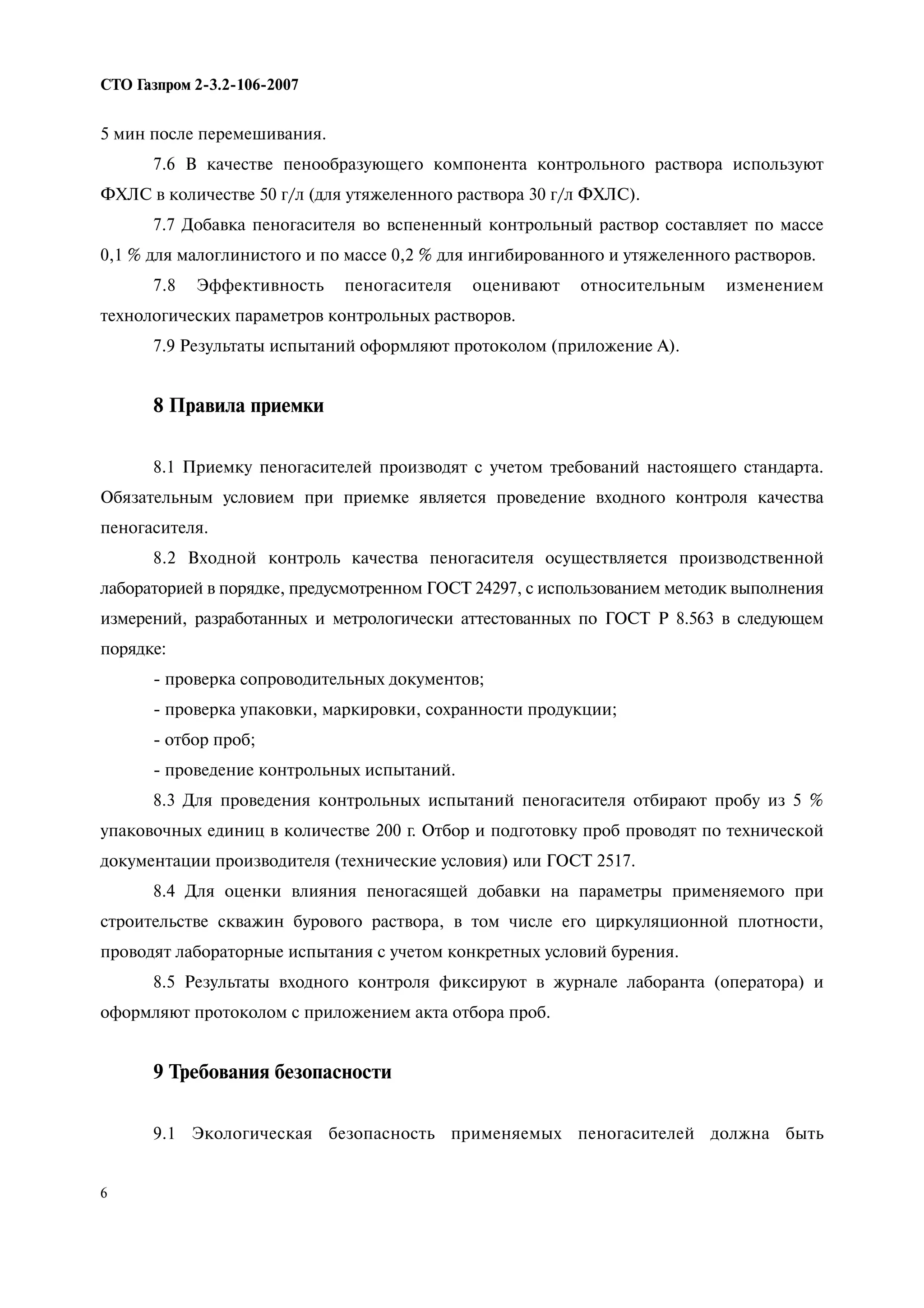 6
СТО Газпром 2 3.2 106 2007
5 мин после перемешивания.
7.6 В качестве пенообразующего компонента контрольного раствора используют
ФХЛС в количестве 50 г/л (для утяжеленного раствора 30 г/л ФХЛС).
7.7 Добавка пеногасителя во вспененный контрольный раствор составляет по массе
0,1 % для малоглинистого и по массе 0,2 % для ингибированного и утяжеленного растворов.
7.8 Эффективность пеногасителя оценивают относительным изменением
технологических параметров контрольных растворов.
7.9 Результаты испытаний оформляют протоколом (приложение А).
8 Правила приемки
8.1 Приемку пеногасителей производят с учетом требований настоящего стандарта.
Обязательным условием при приемке является проведение входного контроля качества
пеногасителя.
8.2 Входной контроль качества пеногасителя осуществляется производственной
лабораторией в порядке, предусмотренном ГОСТ 24297, с использованием методик выполнения
измерений, разработанных и метрологически аттестованных по ГОСТ Р 8.563 в следующем
порядке:
- проверка сопроводительных документов;
- проверка упаковки, маркировки, сохранности продукции;
- отбор проб;
- проведение контрольных испытаний.
8.3 Для проведения контрольных испытаний пеногасителя отбирают пробу из 5 %
упаковочных единиц в количестве 200 г. Отбор и подготовку проб проводят по технической
документации производителя (технические условия) или ГОСТ 2517.
8.4 Для оценки влияния пеногасящей добавки на параметры применяемого при
строительстве скважин бурового раствора, в том числе его циркуляционной плотности,
проводят лабораторные испытания с учетом конкретных условий бурения.
8.5 Результаты входного контроля фиксируют в журнале лаборанта (оператора) и
оформляют протоколом с приложением акта отбора проб.
9 Требования безопасности
9.1 Экологическая безопасность применяемых пеногасителей должна быть
 