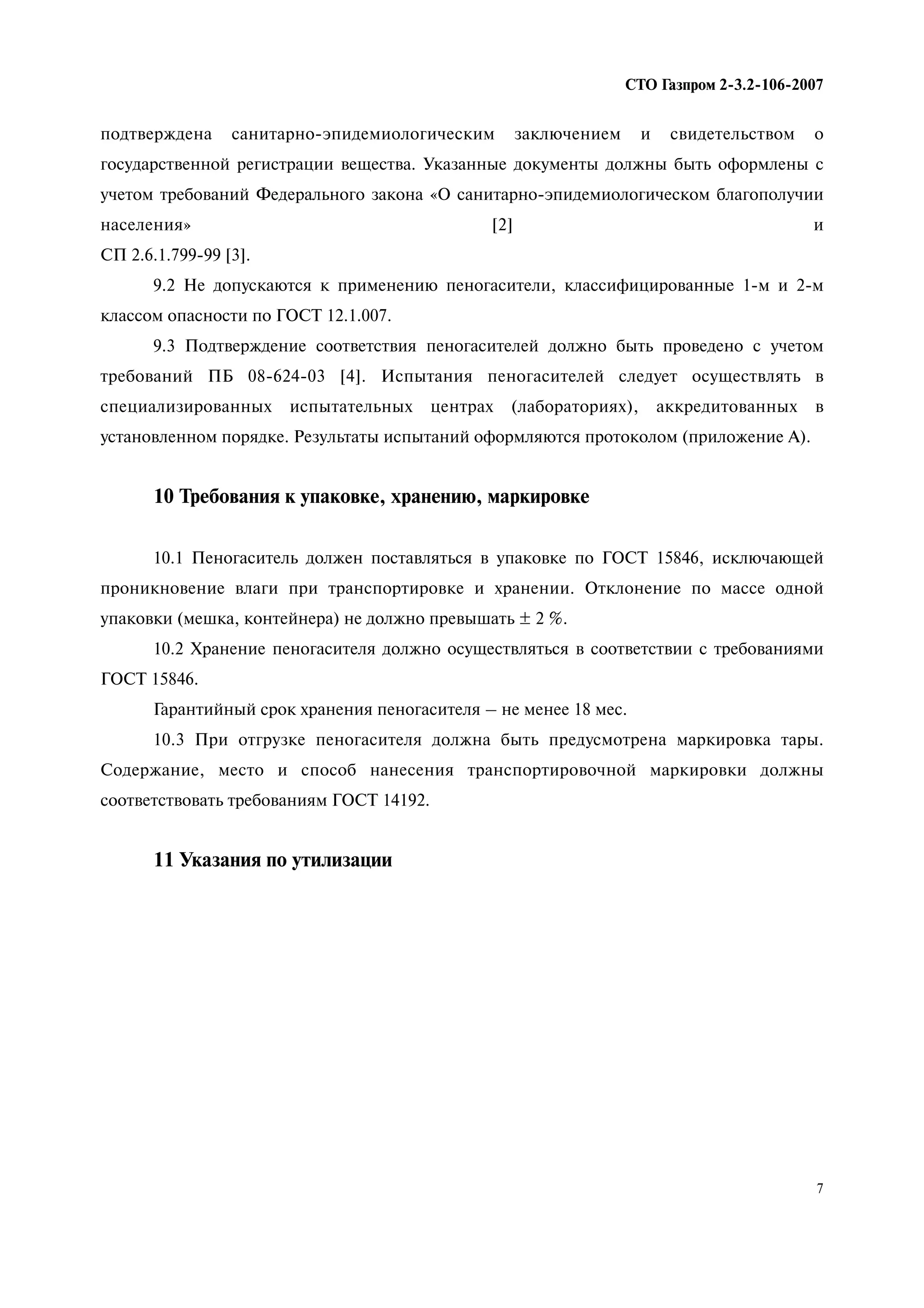 7
СТО Газпром 2 3.2 106 2007
подтверждена санитарно-эпидемиологическим заключением и свидетельством о
государственной регистрации вещества. Указанные документы должны быть оформлены с
учетом требований Федерального закона «О санитарно-эпидемиологическом благополучии
населения» [2] и
СП 2.6.1.799-99 [3].
9.2 Не допускаются к применению пеногасители, классифицированные 1-м и 2-м
классом опасности по ГОСТ 12.1.007.
9.3 Подтверждение соответствия пеногасителей должно быть проведено с учетом
требований ПБ 08-624-03 [4]. Испытания пеногасителей следует осуществлять в
специализированных испытательных центрах (лабораториях), аккредитованных в
установленном порядке. Результаты испытаний оформляются протоколом (приложение А).
10 Требования к упаковке, хранению, маркировке
10.1 Пеногаситель должен поставляться в упаковке по ГОСТ 15846, исключающей
проникновение влаги при транспортировке и хранении. Отклонение по массе одной
упаковки (мешка, контейнера) не должно превышать ± 2 %.
10.2 Хранение пеногасителя должно осуществляться в соответствии с требованиями
ГОСТ 15846.
Гарантийный срок хранения пеногасителя – не менее 18 мес.
10.3 При отгрузке пеногасителя должна быть предусмотрена маркировка тары.
Содержание, место и способ нанесения транспортировочной маркировки должны
соответствовать требованиям ГОСТ 14192.
11 Указания по утилизации
 