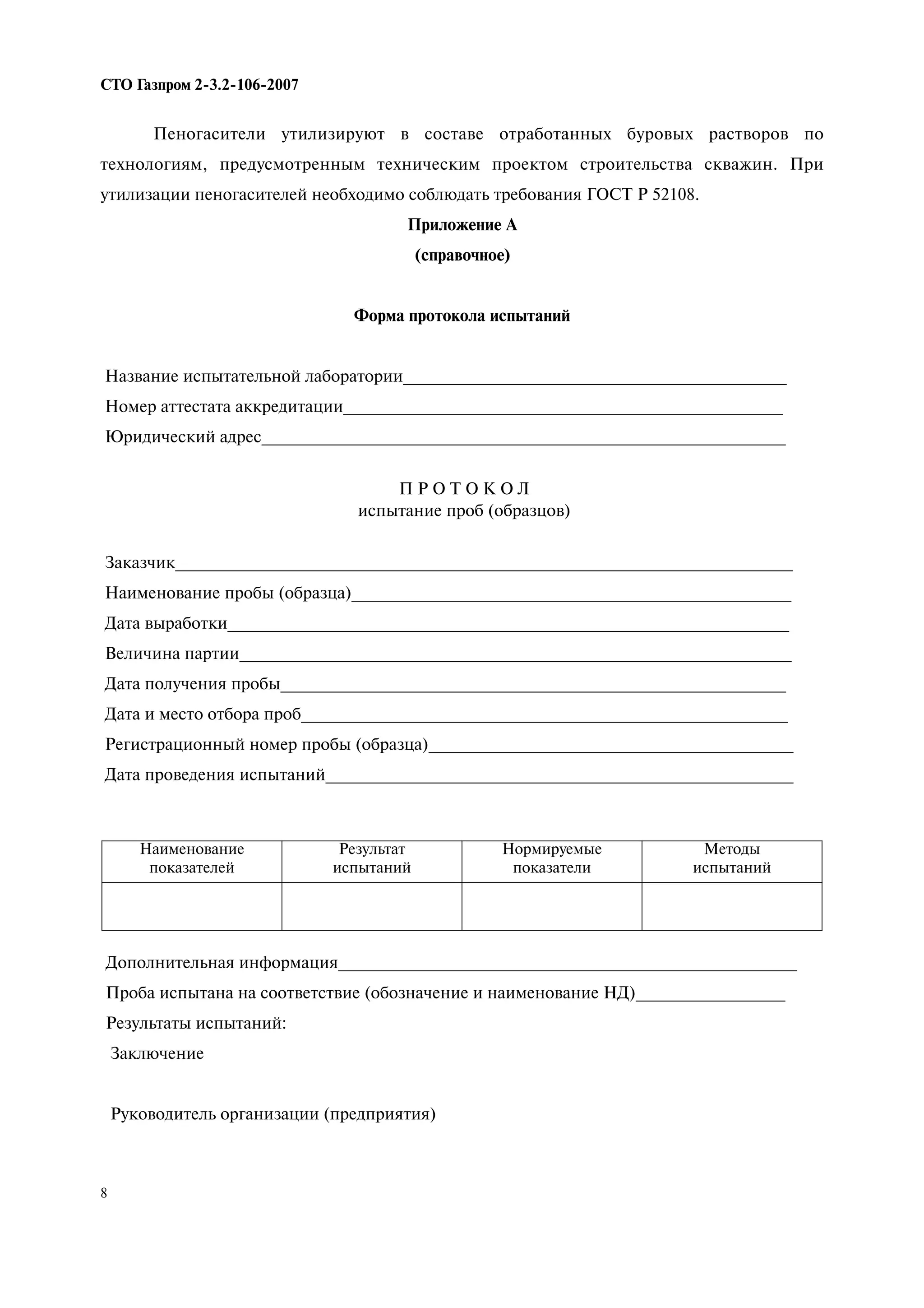 8
СТО Газпром 2 3.2 106 2007
Пеногасители утилизируют в составе отработанных буровых растворов по
технологиям, предусмотренным техническим проектом строительства скважин. При
утилизации пеногасителей необходимо соблюдать требования ГОСТ Р 52108.
Приложение А
(справочное)
Форма протокола испытаний
Название испытательной лаборатории_________________________________________
Номер аттестата аккредитации_______________________________________________
Юридический адрес________________________________________________________
П Р О Т О К О Л
испытание проб (образцов)
Заказчик__________________________________________________________________
Наименование пробы (образца)_______________________________________________
Дата выработки____________________________________________________________
Величина партии___________________________________________________________
Дата получения пробы______________________________________________________
Дата и место отбора проб____________________________________________________
Регистрационный номер пробы (образца)_______________________________________
Дата проведения испытаний__________________________________________________
Наименование
показателей
Результат
испытаний
Нормируемые
показатели
Методы
испытаний
Дополнительная информация_________________________________________________
Проба испытана на соответствие (обозначение и наименование НД)________________
Результаты испытаний:
Заключение
Руководитель организации (предприятия)
 